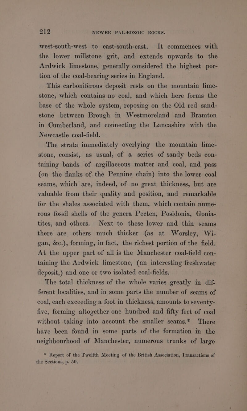 west-south-west to east-south-east. It commences with the lower millstone grit, and extends upwards to the Ardwick limestone, generally considered the highest por- tion of the coal-bearing series in England. This carboniferous deposit rests on the mountain lime- stone, which contains no coal, and which here forms the base of the whole system, reposing on the Old red sand- stone between Brough in Westmoreland and Bramton in Cumberland, and connecting the Lancashire with the Newcastle coal-field. The strata immediately overlying the mountain lime- stone, consist, as usual, of a series of sandy beds con- taining bands of argillaceous matter and coal, and pass (on the flanks of the Pennine chain) into the lower coal seams, which are, indeed, of no great thickness, but are valuable from their quality and position, and remarkable for the shales associated with them, which contain nume- rous fossil shells of the genera Pecten, Posidonia, Gonia- tites, and others. Next to these lower and thin seams there are others much thicker (as at Worsley, Wi- gan, &amp;c.), forming, in fact, the richest portion of the field. At the upper part of all is the Manchester coal-field con- taining the Ardwick limestone, (an interesting freshwater deposit,) and one or two isolated coal-fields. The total thickness of the whole varies greatly in dif- ferent localities, and in some parts the number of seams of coal, each exceeding a foot in thickness, amounts to seventy- five, forming altogether one hundred and fifty feet of coal without taking into account the smaller seams.* There have been found in some parts of the formation in the neighbourhood of Manchester, numerous trunks of large * Report of the Twelfth Meeting of the British Association, Transactions of the Sections, p. 50.
