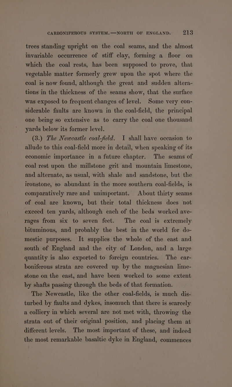 trees standing upright on the coal seams, and the almost invariable occurrence of stiff clay, forming a floor on which the coal rests, has been supposed to prove, that vegetable matter formerly grew upon the spot where the coal is now found, although the great and sudden altera- tions in the thickness of the seams show, that the surface was exposed to frequent changes of level. Some very con- siderable faults are known in the coal-field, the principal one being so extensive as to carry the coal one thousand yards below its former level. (3.) The Newcastle coal-field. I shall have occasion to allude to this coal-field more in detail, when speaking of its economic importance in a future chapter. The seams of coal rest upon the millstone grit and mountain limestone, and alternate, as usual, with shale and sandstone, but the ironstone, so abundant in the more southern coal-fields, is comparatively rare and unimportant. About thirty seams of coal are known, but their total thickness does not exceed ten yards, although each of the beds worked ave- rages from six to seven feet. The coal is extremely bituminous, and probably the best in the world for do- mestic purposes. It supplies the whole of the east and south of England and the city of London, and a large quantity is also exported to foreign countries. The car- boniferous strata are covered up by the magnesian lime- stone on the east, and have been worked to some extent by shafts passing through the beds of that formation. The Newcastle, like the other coal-fields, is much dis- turbed by faults and dykes, insomuch that there is scarcely a colliery in which several are not met with, throwing the strata out of their original position, and placing them at different levels. The most important of these, and indeed the most remarkable basaltic dyke in England, commences