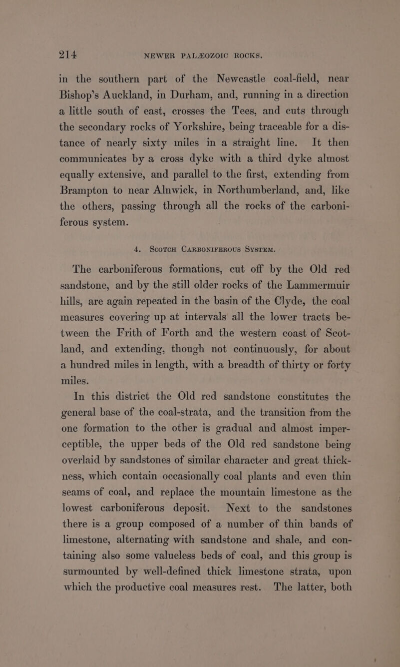 in the southern part of the Neweastle coal-field, near Bishop’s Auckland, in Durham, and, running in a direction a little south of east, crosses the Tees, and cuts through the secondary rocks of Yorkshire, being traceable for a dis- tance of nearly sixty miles in a straight line. It then communicates by a cross dyke with a third dyke almost equally extensive, and parallel to the first, extending from Brampton to near Alnwick, in Northumberland, and, like the others, passing through all the rocks of the carboni- ferous system. 4, ScotrcH CARBONIFEROUS SYSTEM. The carboniferous formations, cut off by the Old red sandstone, and by the still older rocks of the Lammermuir hills, are again repeated in the basin of the Clyde, the coal measures covering up at intervals all the lower tracts be- tween the Frith of Forth and the western coast of Scot- land, and extending, though not continuously, for about a hundred miles in length, with a breadth of thirty or forty miles. In this district the Old red sandstone constitutes the general base of the coal-strata, and the transition from the one formation to the other is gradual and almost imper- ceptible, the upper beds of the Old red sandstone being overlaid by sandstones of similar character and great thick- ness, which contain occasionally coal plants and even thin seams of coal, and replace the mountain limestone as the lowest carboniferous deposit. Next to the sandstones there is a group composed of a number of thin bands of limestone, alternating with sandstone and shale, and con- taining also some valueless beds of coal, and this group is surmounted by well-defined thick limestone strata, upon which the productive coal measures rest. The latter, both