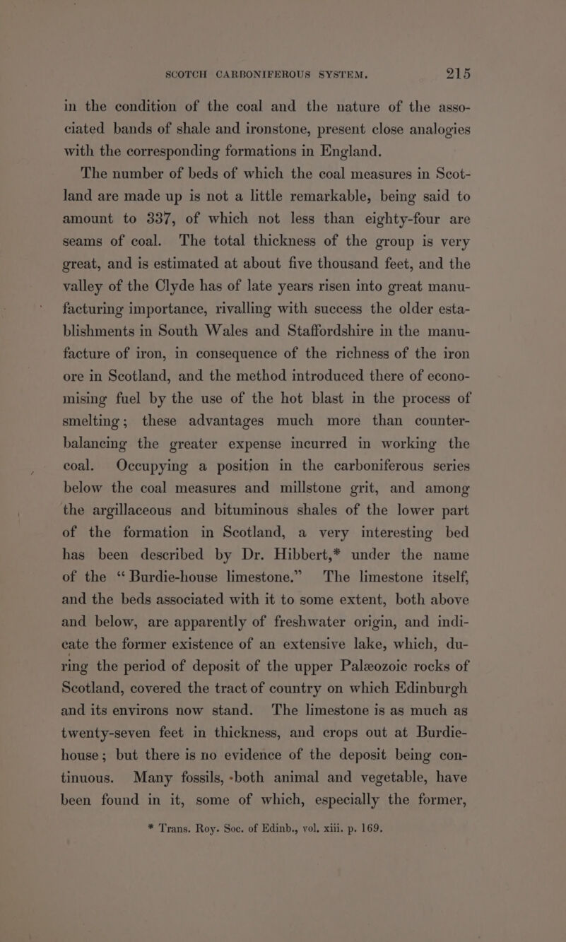 in the condition of the coal and the nature of the asso- ciated bands of shale and ironstone, present close analogies with the corresponding formations in England. The number of beds of which the coal measures in Scot- land are made up is not a little remarkable, being said to amount to 337, of which not less than eighty-four are seams of coal. The total thickness of the group is very great, and is estimated at about five thousand feet, and the valley of the Clyde has of late years risen into great manu- facturing importance, rivalling with success the older esta- blishments in South Wales and Staffordshire in the manu- facture of iron, in consequence of the richness of the iron ore in Scotland, and the method introduced there of econo- mising fuel by the use of the hot blast in the process of smelting; these advantages much more than counter- balancing the greater expense incurred in working the coal. Occupying a position in the carboniferous series below the coal measures and millstone grit, and among the argillaceous and bituminous shales of the lower part of the formation in Scotland, a very interesting bed has been described by Dr. Hibbert,* under the name of the ‘‘ Burdie-house limestone.” The limestone itself, and the beds associated with it to some extent, both above and below, are apparently of freshwater origin, and indi- cate the former existence of an extensive lake, which, du- ring the period of deposit of the upper Paleozoic rocks of Scotland, covered the tract of country on which Edinburgh and its environs now stand. ‘The limestone is as much as twenty-seven feet in thickness, and crops out at Burdie- house; but there is no evidence of the deposit being con- tinuous. Many fossils, -both animal and vegetable, have been found in it, some of which, especially the former, * Trans. Roy. Soc. of Edinb., vol. xiii. p. 169.