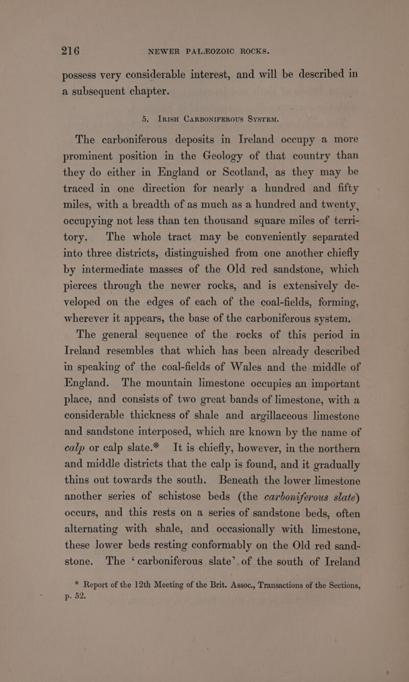 possess very considerable interest, and will be described in a subsequent chapter. 5. Irish CARBONIFEROUS SySTEM. The carboniferous deposits in Ireland occupy a more prominent position in the Geology of that country than they do either in England or Scotland, as they may be traced in one direction for nearly a hundred and fifty miles, with a breadth of as much as a hundred and twenty, occupying not less than ten thousand square miles of terri- tory. The whole tract may be conveniently separated into three districts, distinguished from one another chiefly by intermediate masses of the Old red sandstone, which pierces through the newer rocks, and is extensively de- veloped on the edges of each of the coal-fields, forming, wherever it appears, the base of the carboniferous system. The general sequence of the rocks of this period in Ireland resembles that which has been already described in speaking of the coal-fields of Wales and the middle of England. The mountain limestone occupies an important place, and consists of two great bands of limestone, with a considerable thickness of shale and argillaceous limestone and sandstone interposed, which are known by the name of calp or calp slate.* It is chiefly, however, in the northern and middle districts that the calp is found, and it gradually thins out towards the south. Beneath the lower limestone another series of schistose beds (the carboniferous slate) occurs, and this rests on a series of sandstone beds, often alternating with shale, and occasionally with limestone, these lower beds resting conformably on the Old red sand- stone. The ‘carboniferous slate’.of the south of Ireland * Report of the 12th Meeting of the Brit. Assoc., Transactions of the Sections, p- 52.