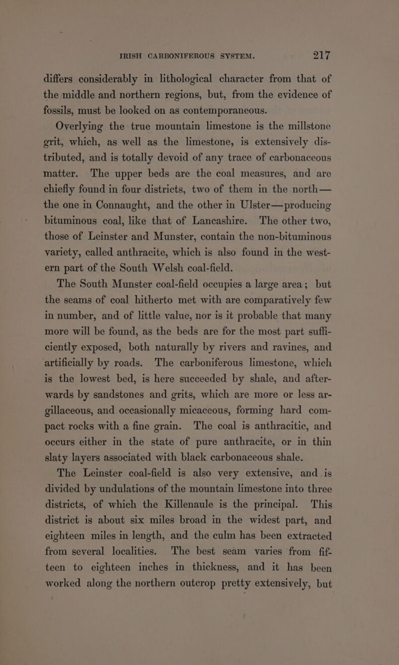 differs considerably in lithological character from that of the middle and northern regions, but, from the evidence of fossils, must be looked on as contemporaneous. Overlying the true mountain limestone is the millstone grit, which, as well as the limestone, is extensively dis- tributed, and is totally devoid of any trace of carbonaceous matter. The upper beds are the coal measures, and are chiefly found in four districts, two of them in the north— the one in Connaught, and the other in Ulster—producing bituminous coal, like that of Lancashire. The other two, those of Leinster and Munster, contain the non-bituminous variety, called anthracite, which is also found in the west- ern part of the South Welsh coal-field. The South Munster coal-field occupies a large area; but the seams of coal hitherto met with are comparatively few in number, and of little value, nor is it probable that many more will be found, as the beds are for the most part suffi- ciently exposed, both naturally by rivers and ravines, and artificially by roads. The carboniferous limestone, which is the lowest bed, is here succeeded by shale, and after- wards by sandstones and grits, which are more or less ar- gillaceous, and occasionally micaceous, forming hard com- pact rocks with a fine grain. The coal is anthracitic, and occurs either in the state of pure anthracite, or in thin slaty layers associated with black carbonaceous shale. The Leinster coal-field is also very extensive, and _ is divided by undulations of the mountain limestone into three districts, of which the Killenaule is the principal. This district is about six miles broad in the widest part, and eighteen miles in length, and the culm has been extracted from several localities. The best seam varies from fif- teen to eighteen inches in thickness, and it has been worked along the northern outcrop pretty extensively, but