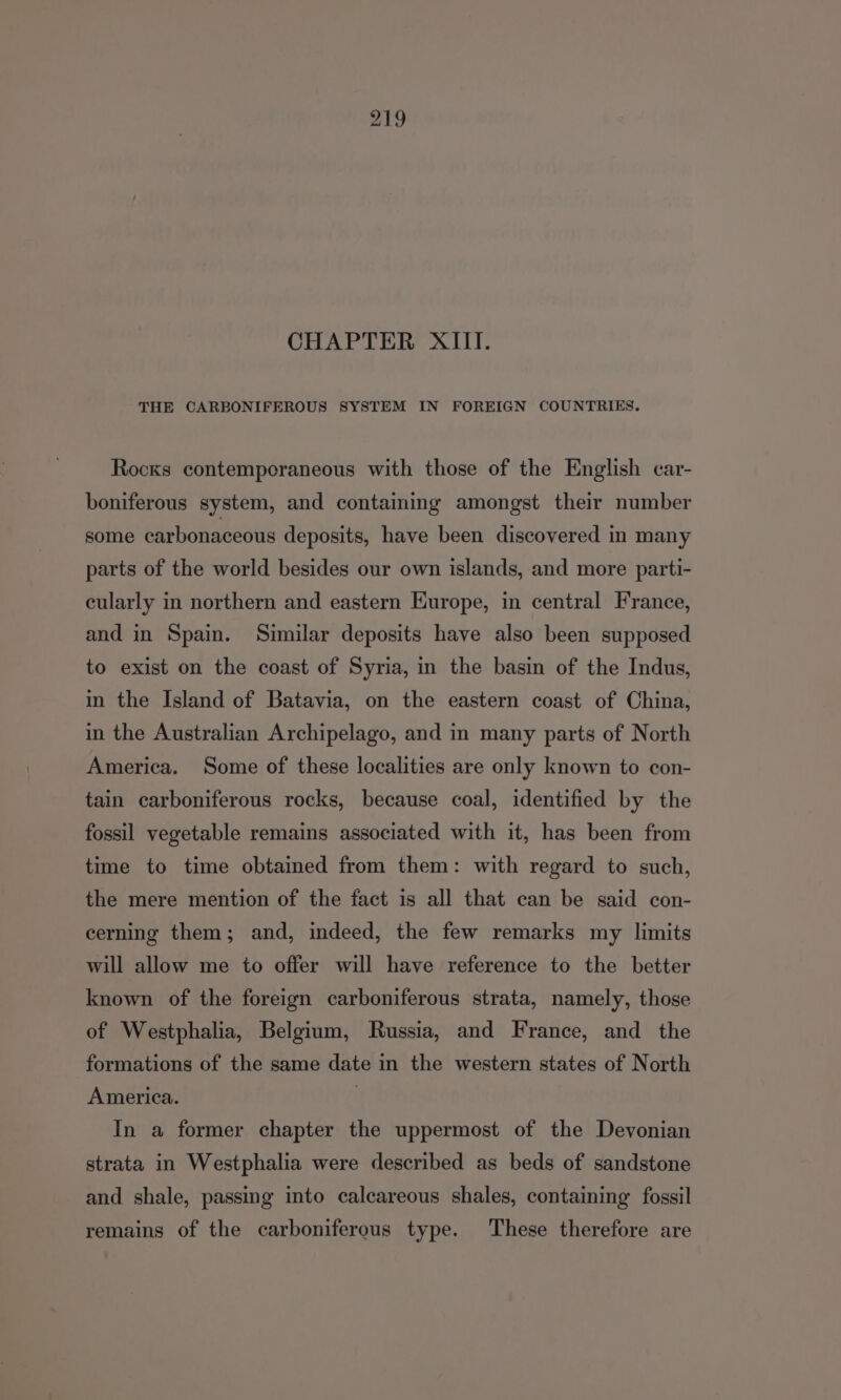 CHAPTER XIII. THE CARBONIFEROUS SYSTEM IN FOREIGN COUNTRIES. Rocks contemporaneous with those of the English car- boniferous system, and contaming amongst their number some carbonaceous deposits, have been discovered in many parts of the world besides our own islands, and more parti- cularly in northern and eastern Kurope, in central France, and in Spain. Similar deposits have also been supposed to exist on the coast of Syria, in the basin of the Indus, in the Island of Batavia, on the eastern coast of China, in the Australian Archipelago, and in many parts of North America. Some of these localities are only known to con- tain carboniferous rocks, because coal, identified by the fossil vegetable remains associated with it, has been from time to time obtained from them: with regard to such, the mere mention of the fact is all that can be said con- cerning them; and, indeed, the few remarks my limits will allow me to offer will have reference to the better known of the foreign carboniferous strata, namely, those of Westphalia, Belgium, Russia, and France, and the formations of the same date in the western states of North America. | In a former chapter the uppermost of the Devonian strata in Westphalia were described as beds of sandstone and shale, passing into calcareous shales, containing’ fossil remains of the carboniferous type. These therefore are