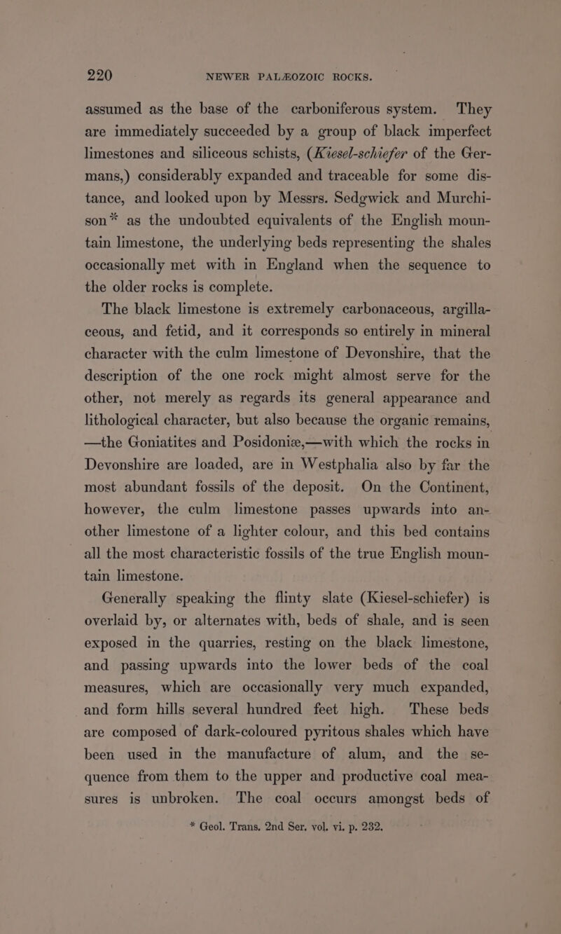 assumed as the base of the carboniferous system. They are immediately succeeded by a group of black imperfect limestones and siliceous schists, (A%vesel-schiefer of the Ger- mans,) considerably expanded and traceable for some dis- tance, and looked upon by Messrs. Sedgwick and Murchi- son* as the undoubted equivalents of the English moun- tain limestone, the underlying beds representing the shales occasionally met with in England when the sequence to the older rocks is complete. The black limestone is extremely carbonaceous, argilla- ceous, and fetid, and it corresponds so entirely in mineral character with the culm limestone of Devonshire, that the description of the one rock might almost serve for the other, not merely as regards its general appearance and lithological character, but also because the organic remains, —the Goniatites and Posidonize,—with which the rocks in Devonshire are loaded, are in Westphalia also by far the most abundant fossils of the deposit. On the Continent, however, the culm limestone passes upwards into an- other limestone of a lighter colour, and this bed contains all the most characteristic fossils of the true English moun- tain limestone. Generally speaking the flinty slate (Kiesel-schiefer) is overlaid by, or alternates with, beds of shale, and is seen exposed in the quarries, resting on the black limestone, and passing upwards into the lower beds of the coal measures, which are occasionally very much expanded, and form hills several hundred feet high. These beds are composed of dark-coloured pyritous shales which have been used in the manufacture of alum, and the se- quence from them to the upper and productive coal mea- sures is unbroken. The coal occurs amongst beds of * Geol. Trans, 2nd Ser. vol. vi. p. 232.