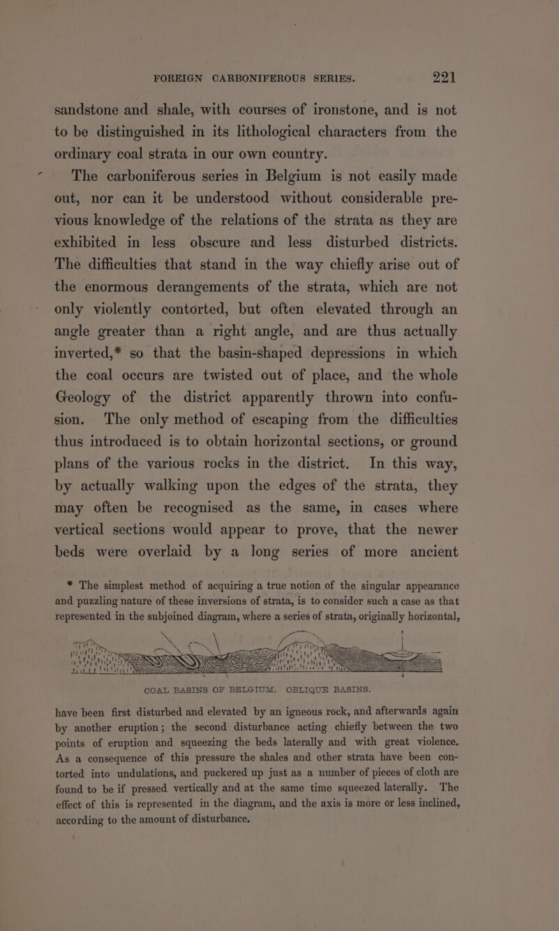 sandstone and shale, with courses of ironstone, and is not to be distinguished in its lithological characters from the ordinary coal strata in our own country. The carboniferous series in Belgium is not easily made out, nor can it be understood without considerable pre- vious knowledge of the relations of the strata as they are exhibited in less obscure and less disturbed districts. The difficulties that stand in the way chiefly arise out of the enormous derangements of the strata, which are not only violently contorted, but often elevated through an angle greater than a right angle, and are thus actually inverted,* so that the basin-shaped depressions in which the coal occurs are twisted out of place, and the whole Geology of the district apparently thrown into confu- sion. The only method of escaping from the difficulties thus introduced is to obtain horizontal sections, or ground plans of the various rocks in the district. In this way, by actually walking upon the edges of the strata, they may often be recognised as the same, in cases where vertical sections would appear to prove, that the newer beds were overlaid by a long series of more ancient * The simplest method of acquiring a true notion of the singular appearance and puzzling nature of these inversions of strata, is to consider such a case as that represented in the subjoined diagram, where a series of strata, originally horizontal, ] aS warts AT CHER MMT COAL BASINS OF BELGIUM. OBLIQUE BASINS. have been first disturbed and elevated by an igneous rock, and afterwards again by another eruption; the second disturbance acting chiefly between the two points of eruption and squeezing the beds laterally and with great violence. As a consequence of this pressure the shales and other strata have been con- torted into undulations, and puckered up just as a number of pieces of cloth are found to be if pressed vertically and at the same time squeezed laterally. The effect of this is represented in the diagram, and the axis is more or less inclined, according to the amount of disturbance.