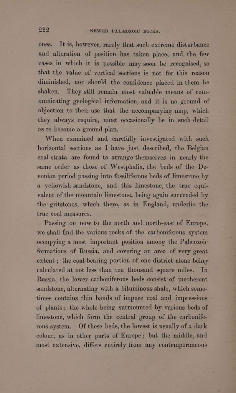 ones. It is, however, rarely that such extreme disturbance and alteration of position has taken place, and the few cases in which it is possible may soon be recognised, so that the value of vertical sections is not for this reason diminished, nor should the confidence placed in them be shaken. They still remain most valuable means of. com- municating geological information, and it is no ground of objection to their use that the accompanying map, which they always require, must occasionally be in such detail as to become a ground plan. When examined and carefully investigated with such horizontal sections as I have just described, the Belgian coal strata are found to arrange themselves in nearly the same order as those of Westphalia, the beds of the De- vonian period passing into fossiliferous beds of limestone by a yellowish sandstone, and this limestone, the true equi- valent of the mountain limestone, being again succeeded by the: gritstones, which there, as in England, underlie the true coal measures. Passing on now to the north and north-east of Europe, we shall find the various rocks of the carboniferous system occupying a most important position among the Paleozoic formations of Russia, and covering an area of very great extent ; the coal-bearing portion of one district alone being calculated at not less than ten thousand square miles. In Russia, the lower carboniferous beds consist of incoherent sandstone, alternating with a bituminous shale, which some- times contains thin bands of impure coal and impressions of plants; the whole being surmounted by various beds of limestone, which form the central group of the carbonife- rous system. Of these beds, the lowest is usually of a dark colour, as in other parts of Europe; but the middle, and most extensive, differs entirely from any contemporaneous