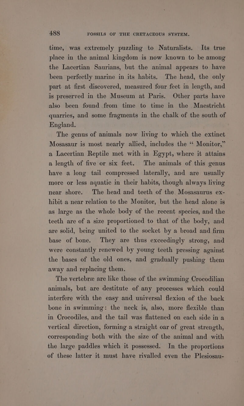 time, was extremely puzzling to Naturalists. Its true place in the animal kingdom is now known to be among the Lacertian Saurians, but the animal appears to have been perfectly marine in its habits. The head, the only part at first discovered, measured four feet in length, and is preserved in the Museum at Paris. Other parts have also been found from time to time in the Maestricht quarries, and some fragments in the chalk of the south of England. The genus of animals now living to which the extinct Mosasaur is most nearly allied, includes the ‘“‘ Monitor,” a Lacertian Reptile met with in Egypt, where it attains a length of five or six feet. The animals of this genus have a long tail compressed laterally, and are usually more or less aquatic in their habits, though always living near shore. The head and teeth of the Mosasaurus ex- hibit a near relation to the Monitor, but the head alone is as large as the whole body of the recent species, and the teeth are of a size proportioned to that of the body, and are solid, being united to the socket by a broad and firm base of bone. They are thus exceedingly strong, and were constantly renewed by young teeth pressing against the bases of the old ones, and gradually pushing them away and replacing them. The vertebre are like those of the swimming Crocodilian animals, but are destitute of any processes which could interfere with the easy and universal flexion of the back bone in swimming: the neck is, also, more flexible than in Crocodiles, and the tail was flattened on each side in a vertical direction, forming a straight oar of great strength, corresponding both with the size of the animal and with the large paddles which it possessed. In the proportions of these latter it must have rivalled even the Plesiosau-
