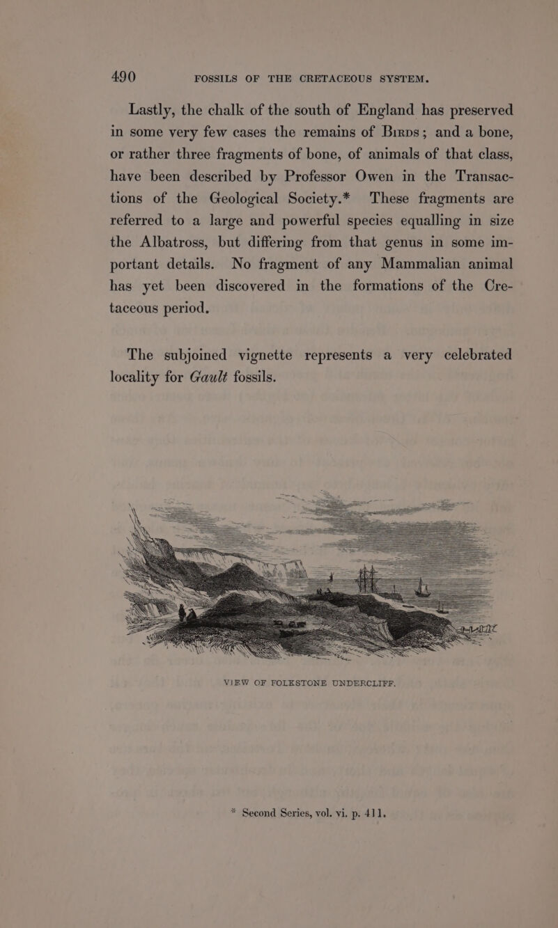 Lastly, the chalk of the south of England has preserved in some very few cases the remains of Birps; and a bone, or rather three fragments of bone, of animals of that class, have been described by Professor Owen in the Transac- tions of the Geological Society.* These fragments are referred to a large and powerful species equalling in size the Albatross, but differing from that genus in some im- portant details. No fragment of any Mammalian animal has yet been discovered in the formations of the Cre- taceous period. The subjoined vignette represents a very celebrated locality for Gault fossils. * Second Series, vol. vi. p. 411.