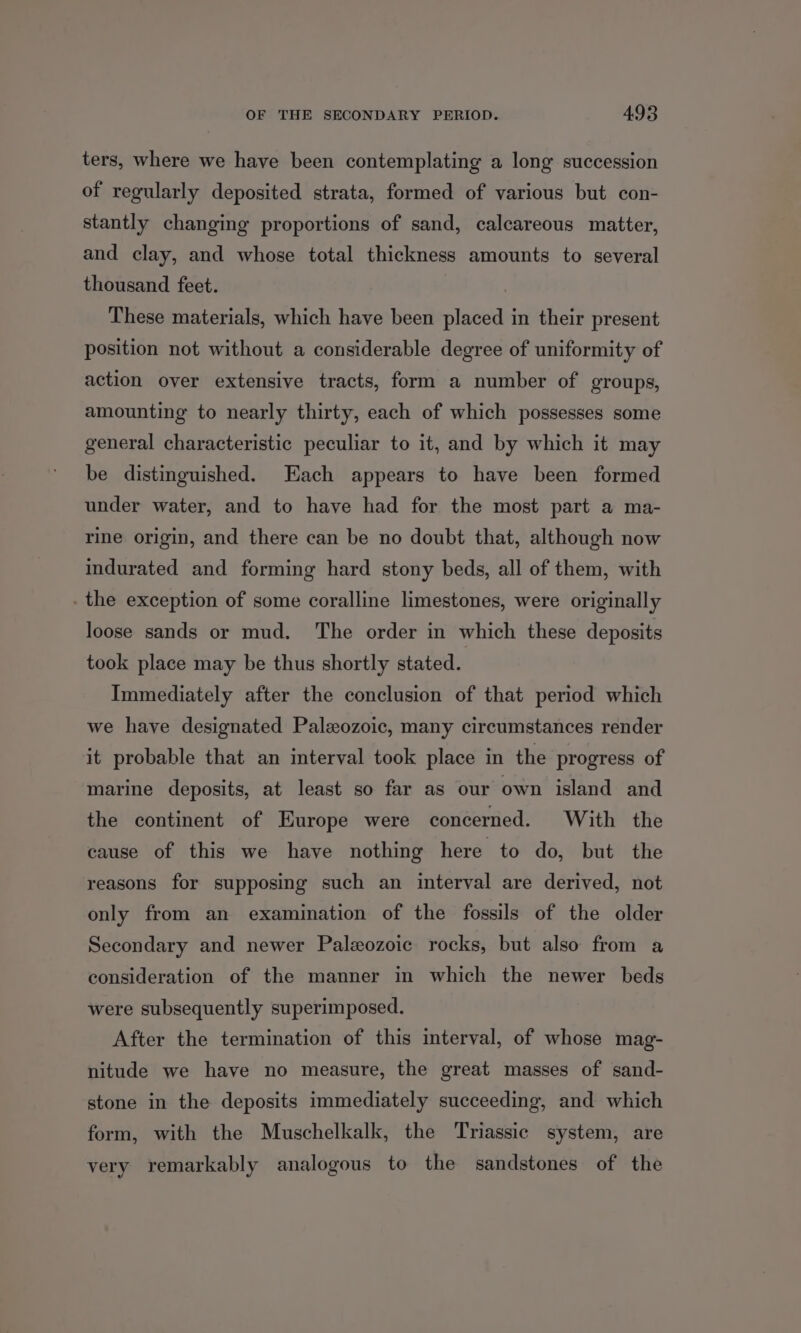 ters, where we have been contemplating a long succession of regularly deposited strata, formed of various but con- stantly changing proportions of sand, calcareous matter, and clay, and whose total thickness amounts to several thousand feet. These materials, which have been placed in their present position not without a considerable degree of uniformity of action over extensive tracts, form a number of groups, amounting to nearly thirty, each of which possesses some general characteristic peculiar to it, and by which it may be distinguished. Each appears to have been formed under water, and to have had for the most part a ma- rine origin, and there can be no doubt that, although now indurated and forming hard stony beds, all of them, with . the exception of some coralline limestones, were originally loose sands or mud. The order in which these deposits took place may be thus shortly stated. Immediately after the conclusion of that period which we have designated Paleozoic, many circumstances render it probable that an interval took place in the progress of marine deposits, at least so far as our own island and the continent of Europe were concerned. With the cause of this we have nothing here to do, but the reasons for supposing such an interval are derived, not only from an examination of the fossils of the older Secondary and newer Paleozoic rocks, but also from a consideration of the manner in which the newer beds were subsequently superimposed. After the termination of this interval, of whose mag- nitude we have no measure, the great masses of sand- stone in the deposits immediately succeeding, and which form, with the Muschelkalk, the Triassic system, are very remarkably analogous to the sandstones of the