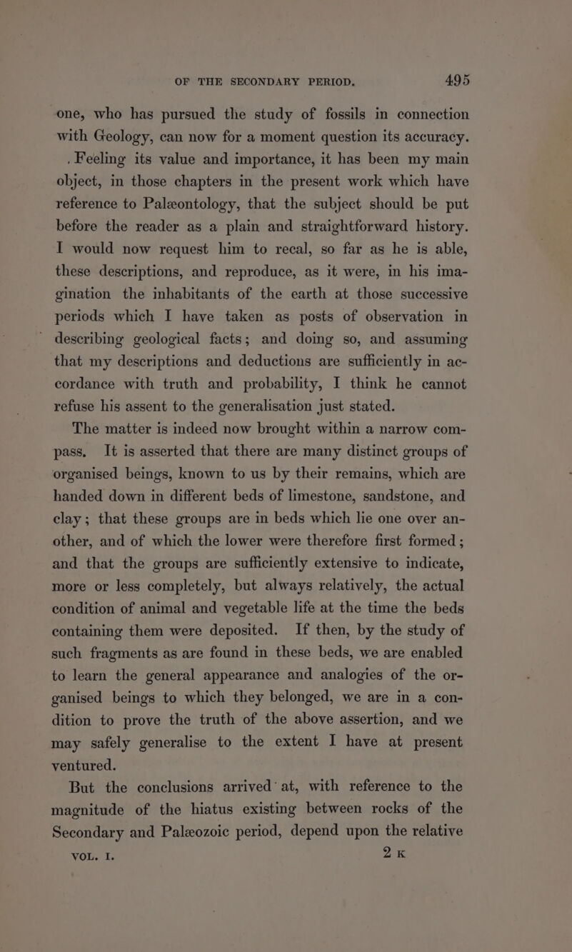 one, who has pursued the study of fossils in connection with Geology, can now for a moment question its accuracy. . Feeling its value and importance, it has been my main object, in those chapters in the present work which have reference to Palxontology, that the subject should be put before the reader as a plain and straightforward history. I would now request him to recal, so far as he is able, these descriptions, and reproduce, as it were, in his ima- gination the inhabitants of the earth at those successive periods which I have taken as posts of observation in describing geological facts; and doing so, and assuming that my descriptions and deductions are sufficiently in ac- cordance with truth and probability, I think he cannot refuse his assent to the generalisation just stated. The matter is indeed now brought within a narrow com- pass. It is asserted that there are many distinct groups of organised beings, known to us by their remains, which are handed down in different beds of limestone, sandstone, and clay; that these groups are in beds which lie one over an- other, and of which the lower were therefore first formed ; and that the groups are sufficiently extensive to indicate, more or less completely, but always relatively, the actual condition of animal and vegetable life at the time the beds containing them were deposited. If then, by the study of such fragments as are found in these beds, we are enabled to learn the general appearance and analogies of the or- ganised beings to which they belonged, we are in a con- dition to prove the truth of the above assertion, and we may safely generalise to the extent I have at present ventured. But the conclusions arrived’ at, with reference to the magnitude of the hiatus existing between rocks of the Secondary and Paleozoic period, depend upon the relative 2K VOL. I.