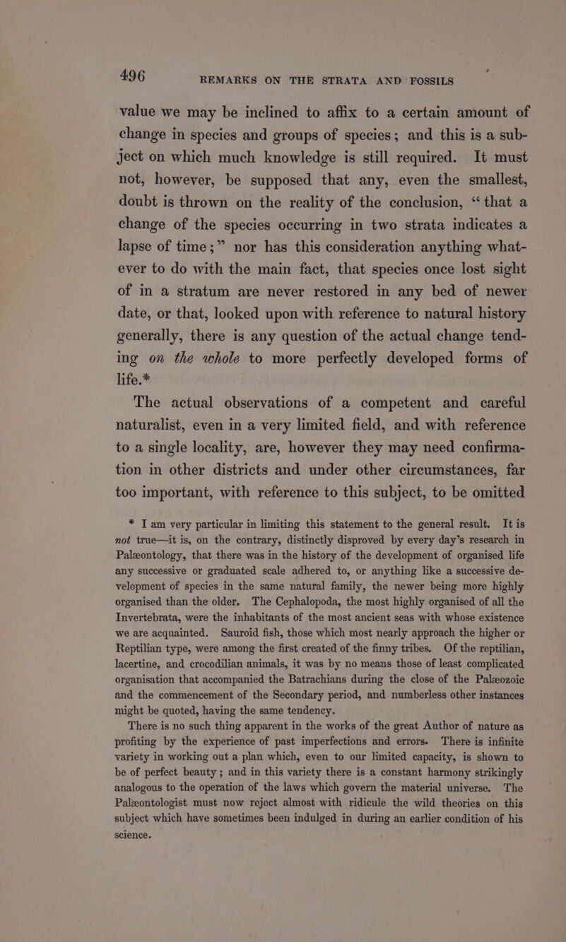 value we may be inclined to affix to a certain amount of change in species and groups of species; and this is a sub- ject on which much knowledge is still required. It must not, however, be supposed that any, even the smallest, doubt is thrown on the reality of the conclusion, “ that a change of the species occurring in two strata indicates a lapse of time;” nor has this consideration anything what- ever to do with the main fact, that species once lost sight of in a stratum are never restored in any bed of newer date, or that, looked upon with reference to natural history generally, there is any question of the actual change tend- ing on the whole to more perfectly developed forms of life.* The actual observations of a competent and careful naturalist, even in a very limited field, and with reference to a single locality, are, however they may need confirma- tion in other districts and under other circumstances, far too important, with reference to this subject, to be omitted * TI am very particular in limiting this statement to the general result. It is not true—it is, on the contrary, distinctly disproved by every day’s research in Palzontology, that there was in the history of the development of organised life any successive or graduated scale adhered to, or anything like a successive de- velopment of species in the same natural family, the newer being more highly organised than the older. The Cephalopoda, the most highly organised of all the Invertebrata, were the inhabitants of the most ancient seas with whose existence we are acquainted. Sauroid fish, those which most nearly approach the higher or Reptilian type, were among the first created of the finny tribes. Of the reptilian, lacertine, and crocodilian animals, it was by no means those of least complicated organisation that accompanied the Batrachians during the close of the Paleozoic and the commencement of the Secondary period, and numberless other instances might be quoted, having the same tendency. There is no such thing apparent in the works of the great Author of nature as profiting by the experience of past imperfections and errors. There is infinite variety in working out a plan which, even to our limited capacity, is shown to be of perfect beauty ; and in this variety there is a constant harmony strikingly analogous to the operation of the laws which govern the material universe. The Palzontologist must now reject almost with ridicule the wild theories on this subject which have sometimes been indulged in during an earlier condition of his science.