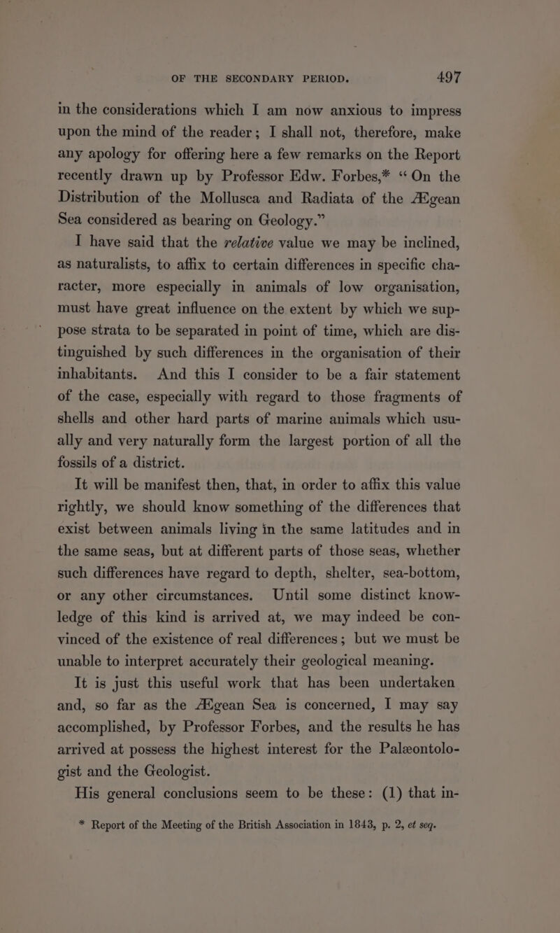 in the considerations which I am now anxious to impress upon the mind of the reader; I shall not, therefore, make any apology for offering here a few remarks on the Report recently drawn up by Professor Edw. Forbes,* ‘On the Distribution of the Mollusca and Radiata of the A® gean Sea considered as bearing on Geology.” I have said that the relative value we may be inclined, as naturalists, to affix to certain differences in specific cha- racter, more especially in animals of low organisation, must have great influence on the extent by which we sup- pose strata to be separated in point of time, which are dis- tinguished by such differences in the organisation of their inhabitants. And this I consider to be a fair statement of the case, especially with regard to those fragments of shells and other hard parts of marine animals which usu- ally and very naturally form the largest portion of all the fossils of a district. It will be manifest then, that, in order to affix this value rightly, we should know something of the differences that exist between animals living in the same latitudes and in the same seas, but at different parts of those seas, whether such differences have regard to depth, shelter, sea-bottom, or any other circumstances. Until some distinct know- ledge of this kind is arrived at, we may indeed be con- vinced of the existence of real differences; but we must be unable to interpret accurately their geological meaning. It is just this useful work that has been undertaken and, so far as the Adgean Sea is concerned, I may say accomplished, by Professor Forbes, and the results he has arrived at possess the highest interest for the Palzontolo- gist and the Geologist. His general conclusions seem to be these: (1) that in- * Report of the Meeting of the British Association in 1843, p. 2, et seq.
