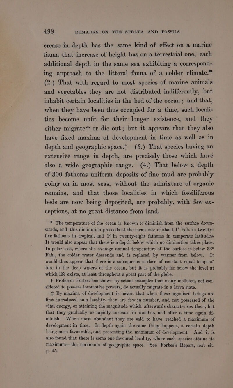 crease in depth has the same kind of effect on a marine fauna that increase of height has on a terrestrial one, each additional depth in the same sea exhibiting a correspond- ing approach to the littoral fauna of a colder climate.* (2.) That with regard to most species of marine animals and vegetables they are not distributed indifferently, but inhabit certain localities in the bed of the ocean; and that, when they have been thus occupied for a time, such locali- ties become unfit for their longer existence, and they either migrate or die out; but it appears that they also have fixed maxima of development in time as well as in depth and geographic space.{ (3.) That species having an extensive range in depth, are precisely those which have also a wide geographic range. (4.) That below a depth of 300 fathoms uniform deposits of fine mud are probably going on in most seas, without the admixture of organic remains, and that those localities in which fossiliferous beds are now being deposited, are probably, with few ex- ceptions, at no great distance from land. * The temperature of the ocean is known to diminish from the surface down- wards, and this diminution proceeds at the mean rate of about 1° Fah. in twenty- five fathoms in tropical, and 1° in twenty-eight fathoms in temperate latitudes. It would also appear that there is a depth below which no diminution takes place. In polar seas, where the average annual temperature of the surface is below 38° Fah., the colder water descends and is replaced by warmer from below. It would thus appear that there is a subaqueous surface of constant equal tempera” ture in the deep waters of the ocean, but it is probably far below the level at which life exists, at least throughout a great part of the globe. t Professor Forbes has shown by actual examples that many mollusca, not con- sidered to possess locomotive powers, do actually migrate in a larva state. + By maxima of development is meant that when these organised beings are first introduced to a locality, they are few in number, and not possessed of the vital energy, or attaining the magnitude which afterwards characterises them, but that they gradually or rapidly increase in number, and after a time again di- minish, When most abundant they are said to haye reached a maximum of development in time. In depth again the same thing happens, a certain depth being most favourable, and presenting the maximum of development. And it is also found that there is some one favoured locality, where each species attains its maximum—the maximum of geographic space. See Forbes’s Report, ante cit. p- 45,