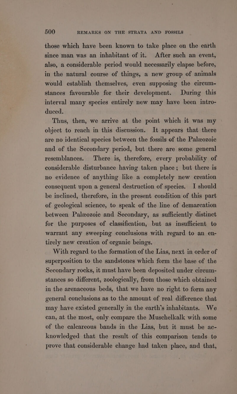 those which have been known to take place on the earth since man was an inhabitant of it. After such an event, also, a considerable period would necessarily elapse before, in the natural course of things, a new group of animals would establish themselves, even supposing the circum- stances favourable for their development. During this interval many species entirely new may have been intro- duced. Thus, then, we arrive at the point which it was my object to reach in this discussion. It appears that there are no identical species between the fossils of the Paleozoic and of the Secondary period, but there are some general resemblances. There is, therefore, every probability of considerable disturbance having taken place; but there is no evidence of anything like a completely new creation consequent upon a general destruction of species. I should be inclined, therefore, in the present condition of this part of geological science, to speak of the line of demarcation between Paleozoic and Secondary, as sufficiently distinct for the purposes of classification, but as insufficient to warrant any sweeping conclusions with regard to an en- tirely new creation of organic beings. With regard to the formation of the Lias, next in order of superposition to the sandstones which form the base of the Secondary rocks, it must have been deposited under cireum- stances so different, zoologically, from those which obtained in the arenaceous beds, that we have no right to form any general conclusions as to the amount of real difference that may have existed generally in the earth’s inhabitants. We can, at the most, only compare the Muschelkalk with some of the calcareous bands in the Lias, but it must be ac- knowledged that the result of this comparison tends to prove that considerable change had taken place, and that,