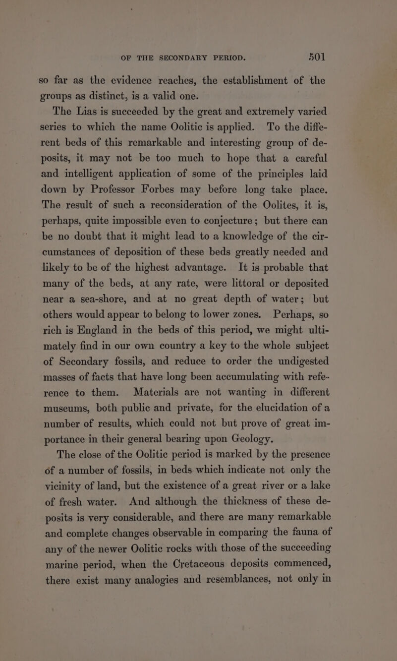 so far as the evidence reaches, the establishment of the groups as distinct, is a valid one. The Lias is succeeded by the great and extremely varied series to which the name Oolitic is applied. To the diffe- rent beds of this remarkable and interesting group of de- posits, it may not be too much to hope that a careful and intelligent application of some of the principles laid down by Professor Forbes may before long take place. The result of such a reconsideration of the Oolites, it is, perhaps, quite impossible even to conjecture; but there can be no doubt that it might lead to a knowledge of the cir- cumstances of deposition of these beds greatly needed and likely to be of the highest advantage. It is probable that many of the beds, at any rate, were littoral or deposited near a sea-shore, and at no great depth of water; but others would appear to belong to lower zones. Perhaps, so rich ig England in the beds of this period, we might ulti- mately find in our own country a key to the whole subject of Secondary fossils, and reduce to order the undigested masses of facts that have long been accumulating with refe- rence to them. Materials are not wanting in different museums, both public and private, for the elucidation of a number of results, which could not but prove of great im- portance in their general bearing upon Geology. The close of the Oolitic period is marked by the presence of a number of fossils, in beds which indicate not only the vicinity of land, but the existence of a great river or a lake of fresh water. And although the thickness of these de- posits is very considerable, and there are many remarkable and complete changes observable in comparing the fauna of any of the newer Oolitic rocks with those of the succeeding marine period, when the Cretaceous deposits commenced, there exist many analogies and resemblances, not only in