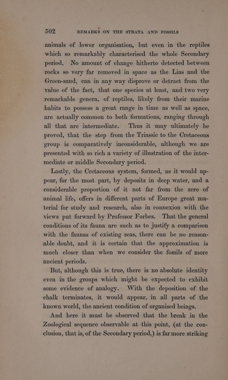 animals of lower organisation, but even in the reptiles which so remarkably characterised the whole Secondary period. No amount of change hitherto detected between rocks so very far removed in space as the Lias and the Green-sand, can in any way disprove or detract from the value of the fact, that one species at least, and two very remarkable genera, of reptiles, likely from their marine habits to possess a great range in time as well as space, are actually common to both formations, ranging through all that are intermediate. Thus it may ultimately be proved, that the step from the Triassic to the Cretaceous group is comparatively inconsiderable, although we are presented with so rich a variety of illustration of the inter- mediate or middle Secondary period. Lastly, the Cretaceous system, formed, as it would ap- pear, for the most part, by deposits in deep water, and a considerable proportion of it not far from the zero of animal life, offers in different parts of Europe great ma- terial for study and research, also in connexion with the yiews put forward by Professor Forbes. That the general conditions of its fauna are such as to justify a comparison with the faunas of existing seas, there can be no reason- able doubt, and it is certain that the approximation is much closer than when we consider the fossils of more ancient periods. But, although this is true, there is no absolute identity even in the groups which might be expected to exhibit some evidence of analogy. With the deposition of the chalk terminates, it would appear, in all parts of the known world, the ancient condition of organised beings. And here it must be observed that the break in the Zoological sequence observable at this point, (at the con- clusion, that is, of the Secondary period,) is far more striking