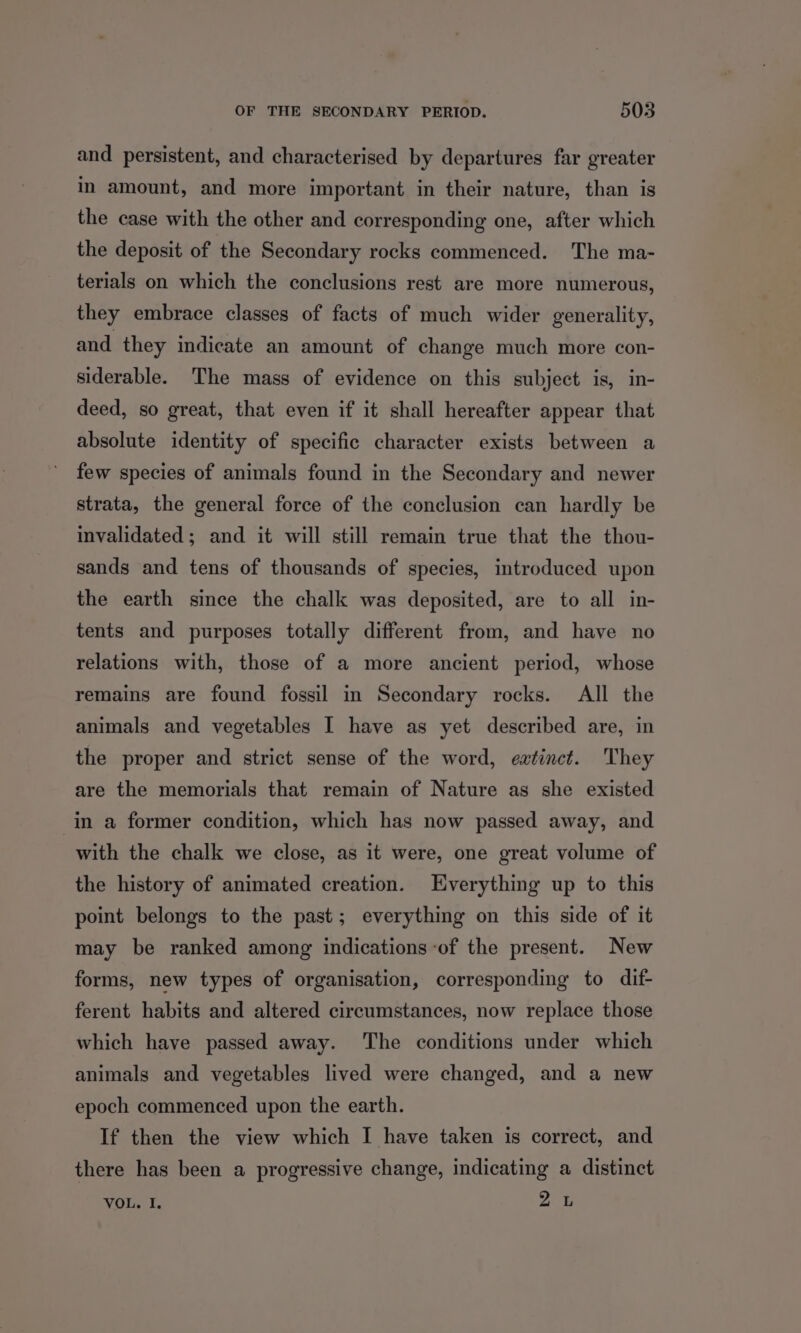 and persistent, and characterised by departures far greater in amount, and more important in their nature, than is the case with the other and corresponding one, after which the deposit of the Secondary rocks commenced. The ma- terials on which the conclusions rest are more numerous, they embrace classes of facts of much wider generality, and they indicate an amount of change much more con- siderable. The mass of evidence on this subject is, in- deed, so great, that even if it shall hereafter appear that absolute identity of specific character exists between a few species of animals found in the Secondary and newer strata, the general force of the conclusion can hardly be invalidated ; and it will still remain true that the thou- sands and tens of thousands of species, introduced upon the earth since the chalk was deposited, are to all in- tents and purposes totally different from, and have no relations with, those of a more ancient period, whose remains are found fossil in Secondary rocks. All the animals and vegetables I have as yet described are, in the proper and strict sense of the word, eatinct. They are the memorials that remain of Nature as she existed in a former condition, which has now passed away, and with the chalk we close, as it were, one great volume of the history of animated creation. Everything up to this point belongs to the past; everything on this side of it may be ranked among indications -of the present. New forms, new types of organisation, corresponding to dif- ferent habits and altered circumstances, now replace those which have passed away. The conditions under which animals and vegetables lived were changed, and a new epoch commenced upon the earth. If then the view which I have taken is correct, and there has been a progressive change, indicating a distinct VOL. I. yah