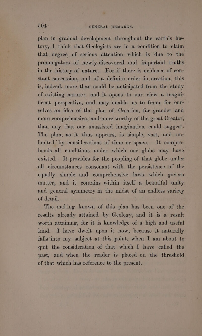 504: GENERAL REMARKS. plan in gradual development throughout the earth’s his- tory, I think that Geologists are in a condition to claim that degree of serious attention which is due to the promulgators of newly-discovered and important truths in the history of nature. For if there is evidence of con- stant succession, and of a definite order in creation, this is, indeed, more than could be anticipated from the study of existing nature; and it opens to our view a magni- ficent perspective, and may enable us to frame for our- selves an idea of the plan of Creation, far grander and more comprehensive, and more worthy of the great Creator, than any that our unassisted imagination could suggest. The plan, as it thus appears, is simple, vast, and un- limited by considerations of time or space. It compre- hends all conditions under which our globe may have existed. It provides for the peopling of that globe under all circumstances consonant with the persistence of the equally simple and comprehensive laws which govern matter, and it contains within itself a beautiful unity and general symmetry in the midst of an endless variety of detail. The making known of this plan has been one of the’ results already attained by Geology, and it is a result worth attaining, for it is knowledge of a high and useful kind. I have dwelt upon it now, because it naturally falls into my subject at this point, when I am about to quit the consideration of that which I have called the past, and when the reader is placed on the threshold of that which has reference to the present.