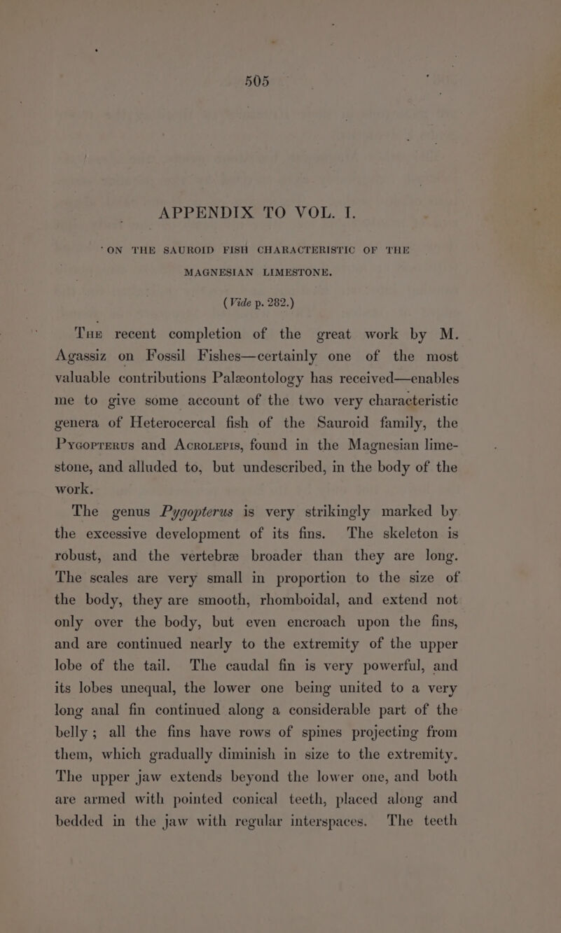 APPENDIX TO VOL. I. “ON THE SAUROID FISH CHARACTERISTIC OF THE MAGNESIAN LIMESTONE. (Vide p. 282.) Tue recent completion of the great work by M. Agassiz on Fossil Fishes—certainly one of the most valuable contributions Paleontology has received—enables me to give some account of the two very characteristic genera of Heterocercal fish of the Sauroid family, the Pycorrerus and Acrozeris, found in the Magnesian lime- stone, and alluded to, but undescribed, in the body of the work. The genus Pygopterus is very strikingly marked by the excessive development of its fins. The skeleton is robust, and the vertebre broader than they are long. The scales are very small in proportion to the size of the body, they are smooth, rhomboidal, and extend not only over the body, but even encroach upon the fins, and are continued nearly to the extremity of the upper lobe of the tail. The caudal fin is very powerful, and its lobes unequal, the lower one being united to a very long anal fin continued along a considerable part of the belly ; all the fins have rows of spines projecting from them, which gradually diminish in size to the extremity. The upper jaw extends beyond the lower one, and both are armed with pointed conical teeth, placed along and bedded in the jaw with regular interspaces. The teeth