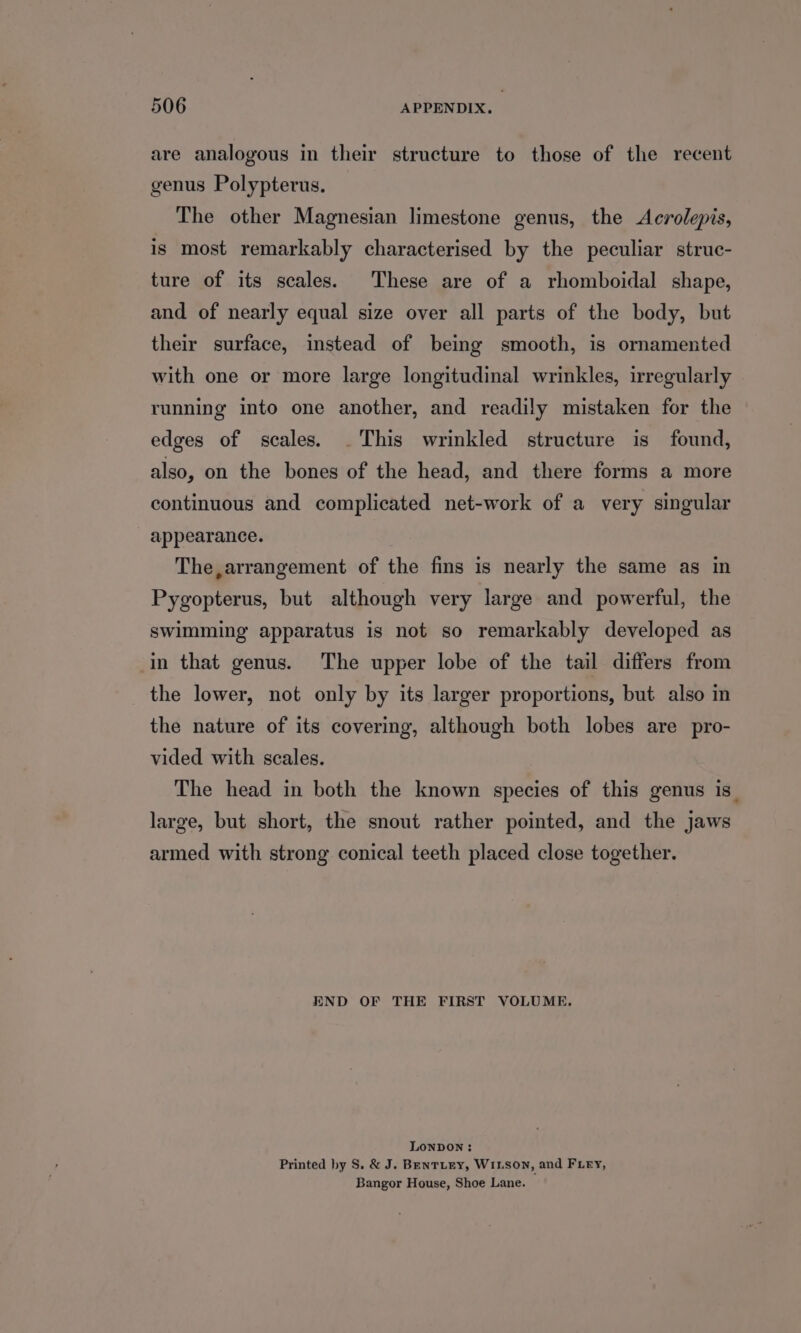 are analogous in their structure to those of the recent genus Polypterus. The other Magnesian limestone genus, the Acrolepis, is most remarkably characterised by the peculiar struc- ture of its scales. These are of a rhomboidal shape, and of nearly equal size over all parts of the body, but their surface, instead of being smooth, is ornamented with one or more large longitudinal wrinkles, irregularly running into one another, and readily mistaken for the edges of scales. . This wrinkled structure is found, also, on the bones of the head, and there forms a more continuous and complicated net-work of a very singular appearance. The,arrangement of the fins is nearly the same as in Pygopterus, but although very large and powerful, the swimming apparatus is not so remarkably developed as in that genus. The upper lobe of the tail differs from the lower, not only by its larger proportions, but also in the nature of its covering, although both lobes are pro- vided with scales. The head in both the known species of this genus is. large, but short, the snout rather pointed, and the jaws armed with strong conical teeth placed close together. END OF THE FIRST VOLUME. LONDON : Printed by S. &amp; J. BentLEY, WILSON, and FLry, Bangor House, Shoe Lane.