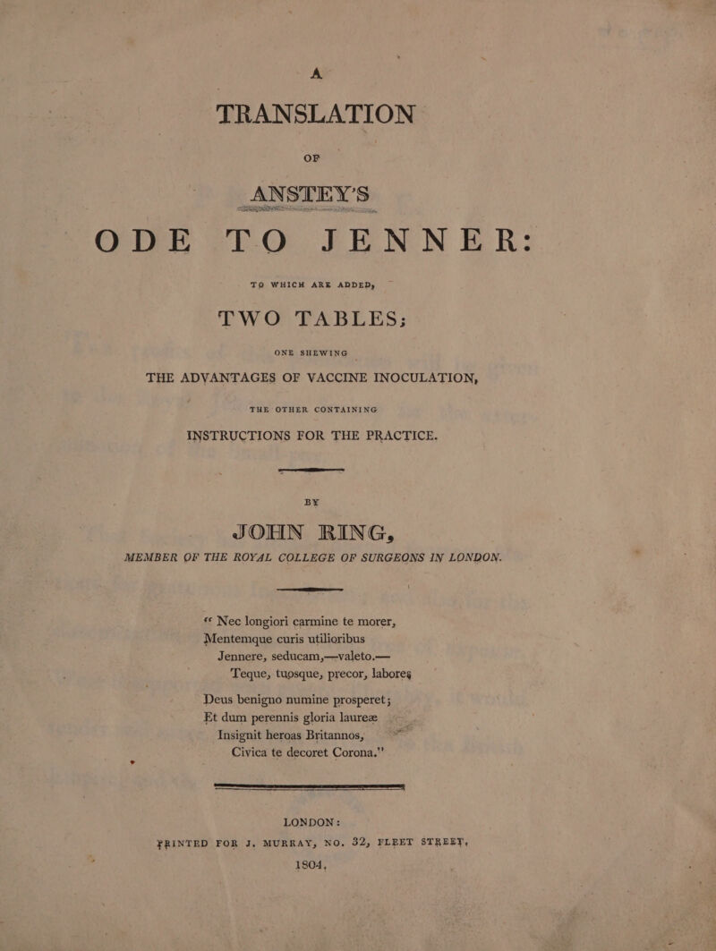 TRANSLATION OF Soaieoe Se RREIIRORIS is Criny CEC. FENN ER? TO WHICH ARE ADDED, TWO TABLES; ONE SHEWING THE ADVANTAGES OF VACCINE INOCULATION, THE OTHER CONTAINING INSTRUCTIONS FOR THE PRACTICE. BY JOHN RING, MEMBER OF THE ROYAL COLLEGE OF SURGEONS IN LONDON. «© Nec longiori carmine te morer, Mentemque curis utilioribus Jennere, seducam,—valeto.— Teque, tuosque, precor, labores Deus benigno numine prosperet ; Et dum perennis gloria laurez Insignit heroas Britannos, Civica te decoret Corona.”’ a a LONDON: FRINTED FOR J, MURRAY, NO. 32, FLEET STREET, 1804,