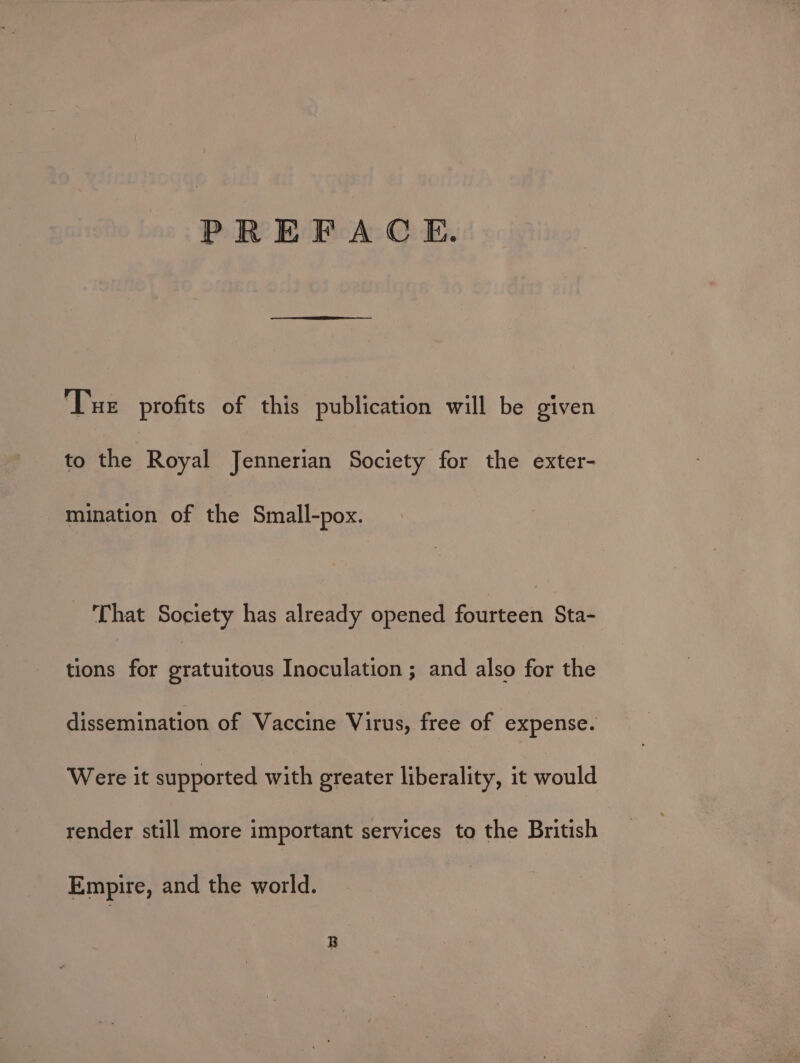 PREFACE. Tue profits of this publication will be given | to the Royal Jennerian Society for the exter- mination of the Small-pox. That Society has already opened fourteen Sta- tions for gratuitous Inoculation ; and also for the dissemination of Vaccine Virus, free of expense. Were it supported with greater liberality, it would render still more important services to the British Empire, and the world.