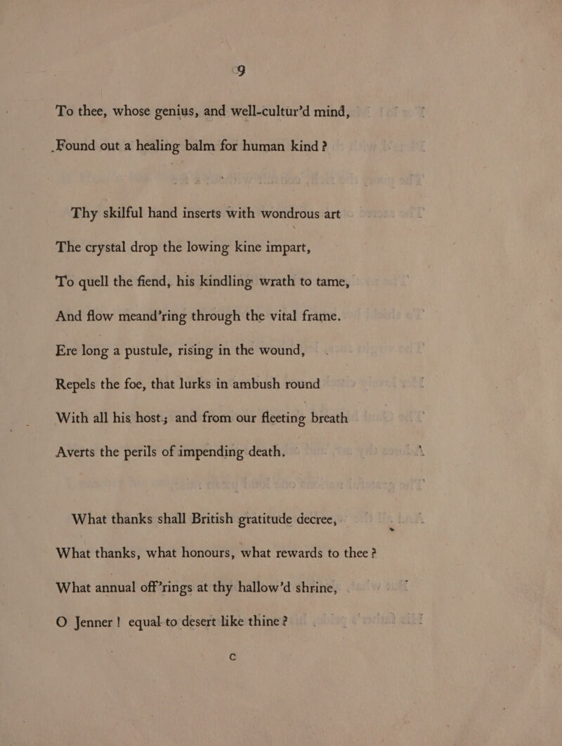 To thee, whose genius, and well-cultur’d mind, Found out a healing balm for human kind ? Thy skilful hand inserts with wondrous art The crystal drop the lowing kine impart, To quell the fiend, his kindling wrath to tame, And flow meand’ring through the vital frame. Ere eae a pustule, rising in the wound, Repels the foe, that lurks in ambush round With all his host.; and from our Amaia breath Averts the perils of impending death, © What thanks shall British gratitude decree, What thanks, what honours, what rewards to thee ? What annual off’rings at thy hallow’d shrine, . O Jenner! equal-to desert like thine? Cc