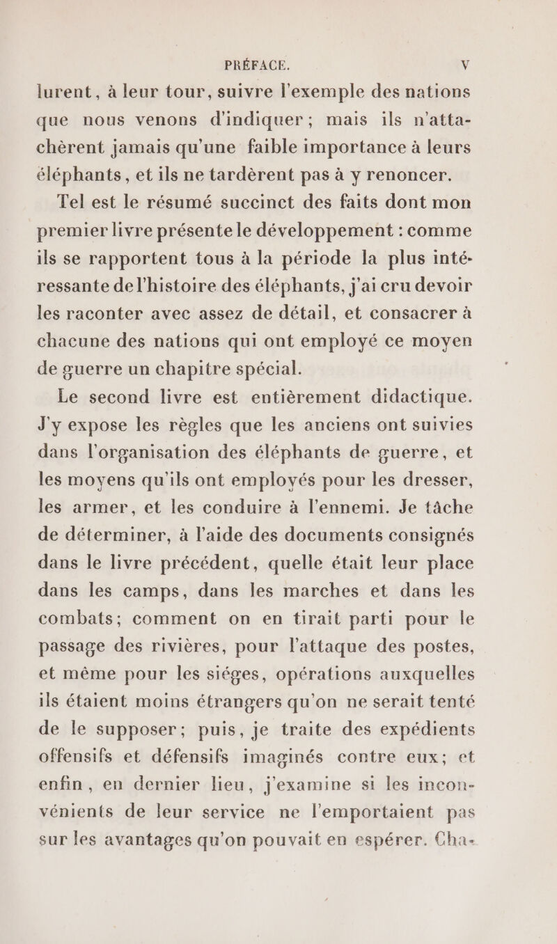 lurent , à leur tour, suivre l'exemple des nations que nous venons d'indiquer; mais ils n'atta- chèrent jamais qu'une faible importance à leurs éléphants, et ils ne tardèrent pas à y renoncer. Tel est le résumé succinct des faits dont mon premier livre présente le développement : comme ils se rapportent tous à la période la plus inté- ressante de l’histoire des éléphants, j'ai cru devoir les raconter avec assez de détail, et consacrer à chacune des nations qui ont employé ce moyen de guerre un chapitre spécial. Le second livre est entièrement didactique. J'y expose les règles que les anciens ont suivies dans l'organisation des éléphants de guerre, et les moyens qu'ils ont employés pour les dresser, les armer , et les conduire à l'ennemi. Je tâche de déterminer, à l’aide des documents consignés dans le livre précédent, quelle était leur place dans les camps, dans les marches et dans les combats: comment on en tirait parti pour le passage des rivières, pour l'attaque des postes, et même pour les siéges, opérations auxquelles ils étaient moins étrangers qu'on ne serait tenté de le supposer; puis, je traite des expédients offensifs et défensifs imaginés contre eux; et enfin, en dernier lieu, j'examine si les incon- vénients de leur service ne l’'emportaient pas sur les avantages qu'on pouvait en espérer. Cha-