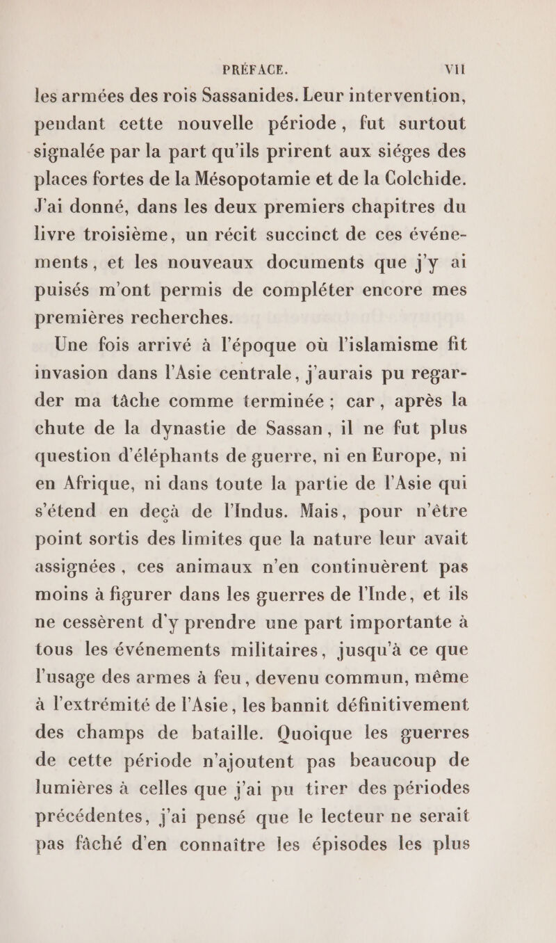 les armées des rois Sassanides. Leur intervention, pendant cette nouvelle période, fut surtout signalée par la part qu'ils prirent aux siéges des places fortes de la Mésopotamie et de la Colchide. J'ai donné, dans les deux premiers chapitres du livre troisième, un récit succinct de ces événe- ments, et les nouveaux documents que J'y ai puisés m'ont permis de compléter encore mes premières recherches. Une fois arrivé à l’époque où l’islamisme fit invasion dans l'Asie centrale, j'aurais pu regar- der ma tâche comme terminée ; car, après la chute de la dynastie de Sassan, il ne fut plus question d'éléphants de guerre, ni en Europe, ni en Afrique, n1 dans toute la partie de l'Asie qui s'étend en decà de l’Indus. Mais, pour n'être point sortis des limites que la nature leur avait assisnées , ces animaux n'en continuèrent pas moins à figurer dans les guerres de l'Inde, et ils ne cessèrent d'y prendre une part importante à tous les événements militaires, jusqu'à ce que l'usage des armes à feu, devenu commun, même à l'extrémité de l'Asie, les bannit définitivement des champs de bataille. Quoique les guerres de cette période n'ajoutent pas beaucoup de lumières à celles que j'ai pu tirer des périodes précédentes, j'ai pensé que le lecteur ne serait pas fâché d'en connaître les épisodes les plus