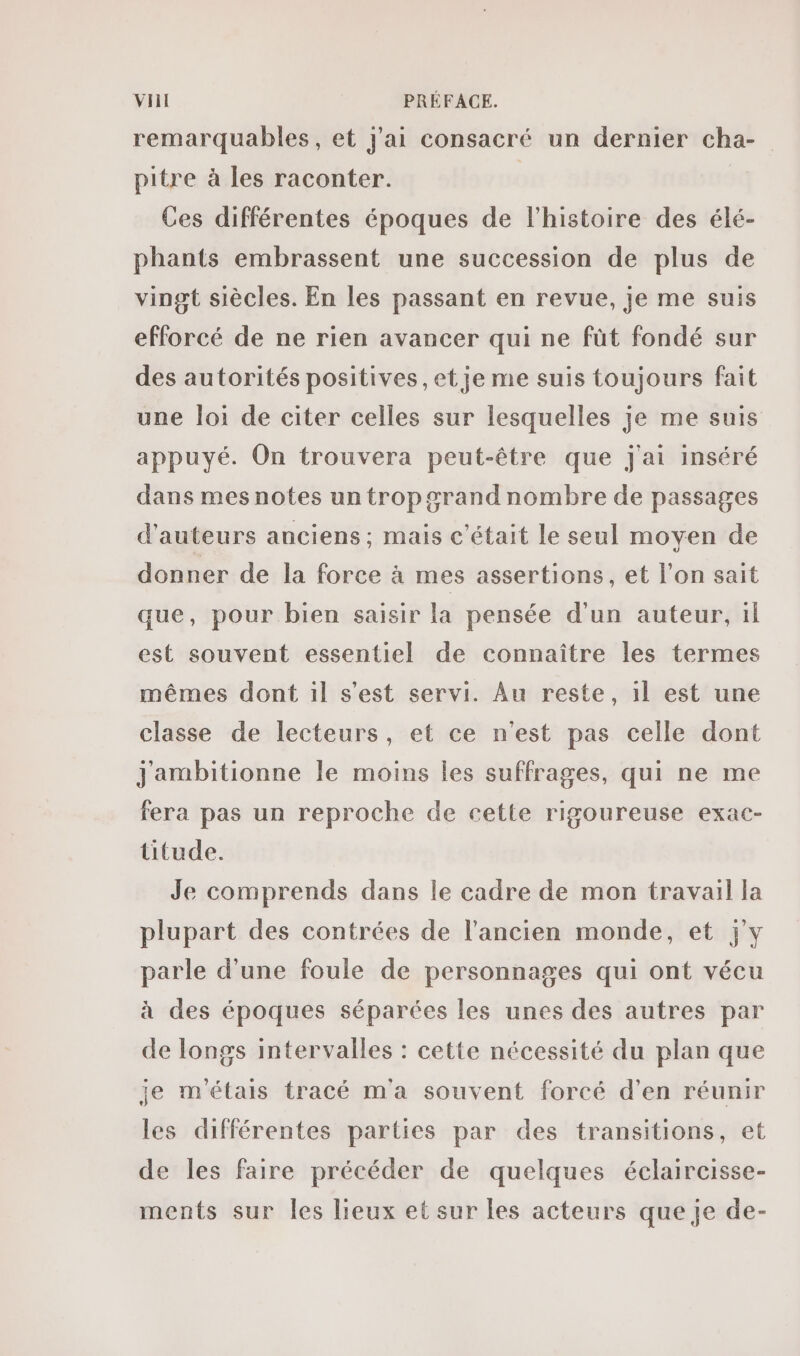 remarquables, et j'ai consacré un dernier cha- pitre à les raconter. | | Ces différentes époques de l'histoire des élé- phants embrassent une succession de plus de vingt siècles. En les passant en revue, je me suis efforcé de ne rien avancer qui ne füt fondé sur des autorités positives, et je me suis toujours fait une loi de citer celles sur lesquelles je me suis appuyé. On trouvera peut-être que j'ai inséré dans mes notes un trop grand nombre de passages d'auteurs anciens; mais c'était le seul moyen de donner de la force à mes assertions, et l'on sait que, pour bien saisir la pensée d'un auteur, 1l est souvent essentiel de connaître les termes mêmes dont 1l s'est servi. Au reste, il est une classe de lecteurs, et ce n'est pas celle dont Jjambitionne le moins les suffrages, qui ne me fera pas un reproche de cette rigoureuse exac- titude. Je comprends dans le cadre de mon travail la plupart des contrées de l’ancien monde, et jy parle d'une foule de personnages qui ont vécu à des époques séparées les unes des autres par de longs intervalles : cette nécessité du plan que je m'étais tracé m'a souvent forcé d’en réunir les différentes parties par des transitions, et de les faire précéder de quelques éclaircisse- ments sur Îles lieux et sur les acteurs que je de-