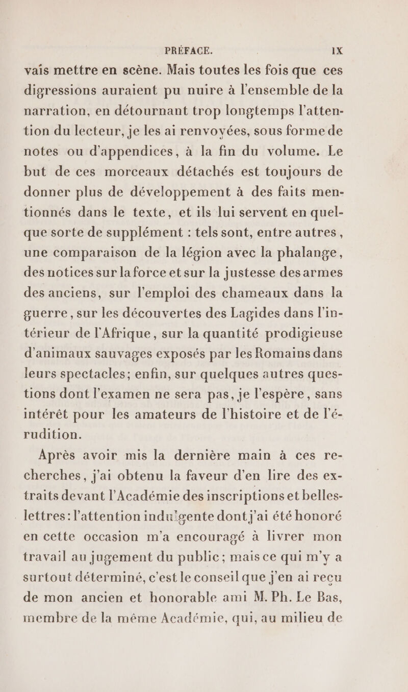 vais mettre en scène. Mais toutes les fois que ces digressions auraient pu nuire à l'ensemble de la narration, en détournant trop longtemps l’atten- tion du lecteur, je les ai renvovées, sous forme de notes ou d'appendices, à la fin du volume. Le but de ces morceaux détachés est toujours de donner plus de développement à des faits men- tionnés dans le texte, et ils lui servent en quel- que sorte de supplément : tels sont, entre autres, une comparaison de la légion avec la phalange, des notices sur la force et sur la justesse des armes des anciens, sur l'emploi des chameaux dans la guerre, sur les découvertes des Lagides dans l'in- térieur de l'Afrique, sur la quantité prodigieuse d'animaux sauvages exposés par les Romains dans leurs spectacles; enfin, sur quelques autres ques- tions dont l'examen ne sera pas, je l'espère, sans intérêt pour les amateurs de l'histoire et de l’é- rudition. Après avoir mis la dernière main à ces re- cherches, j'ai obtenu la faveur d'en lire des ex- traits devant l'Académie des inscriptions et belles- lettres: l'attention indu'gente dont j'ai été honoré en cette occasion m'a encouragé à livrer mon travail au jugement du public; mais ce qui m'y a surtout déterminé, c'est le conseil que j'en ai recu de mon ancien et honorable ami M. Ph. Le Bas, membre de la même Académie, qui, au milieu de