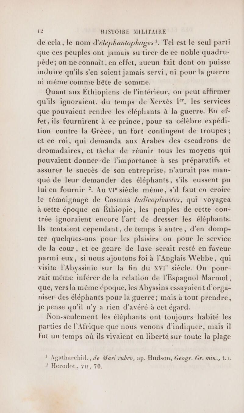 de cela, le nom d’éléphantophages. Tel est le seul parti que ces peuples ont jamais su tirer de ce noble quadru- pède; on ne connaît, en effet, aucun fait dont on puisse induire qu'ils s’en soient jamais servi, ni pour la guerre ni même comme bête de somme. Quant aux Éthiopiens de l’intérieur, on peut affirmer qu'ils ignoraient, du temps de Xerxès 1°, les services que pouvaient rendre les éléphants à la guerre. En ef- fet, ils fournirent à ce prince, pour sa célèbre expédi- tion contre la Grèce, un fort contingent de troupes; et ce roi, qui demanda aux Arabes des escadrons de dromadaires, et tâcha de réunir tous les moyens qui pouvaient donner de l’importance à ses préparatifs et assurer le succès de son entreprise, n'aurait pas man- qué de leur demander des éléphants, s'ils eussent pu lui en fournir ?. Au vi siècle même, s’il faut en croire le témoignage de Cosmas /ndicopleustes, qui voyagea à cette époque en Éthiopie, les peuples de cette con- trée ignoraient encore l’art de dresser les éléphants. Îls tentaient cependant, de temps à autre, d’en domp- ter quelques-uns pour les plaisirs ou pour le service de la cour, et ce genre de luxe serait resté en faveur parmi eux, si nous ajoutons foi à l'Anglais Webbe, qui visita l’Abyssinie sur la fin du xXvI° siècle. On pour- rait même inférer de la relation de l'Espagnol Marmol, que, vers la même époque, les Abyssins essayaient d’orga- niser des éléphants pour la guerre; mais à tout prendre, je pense qu’il n’y à rien d’avéré à cet égard. Non-seulement les éléphants ont toujours habité les parties de l'Afrique que nous venons d'indiquer, mais il fut un temps où ils vivaient en liberté sur toute la plage ! Agatharchid., de Mari rubro, ap. Hudson, Geogr. Gr. min., {.1. 2 Herodot., vis, 70.