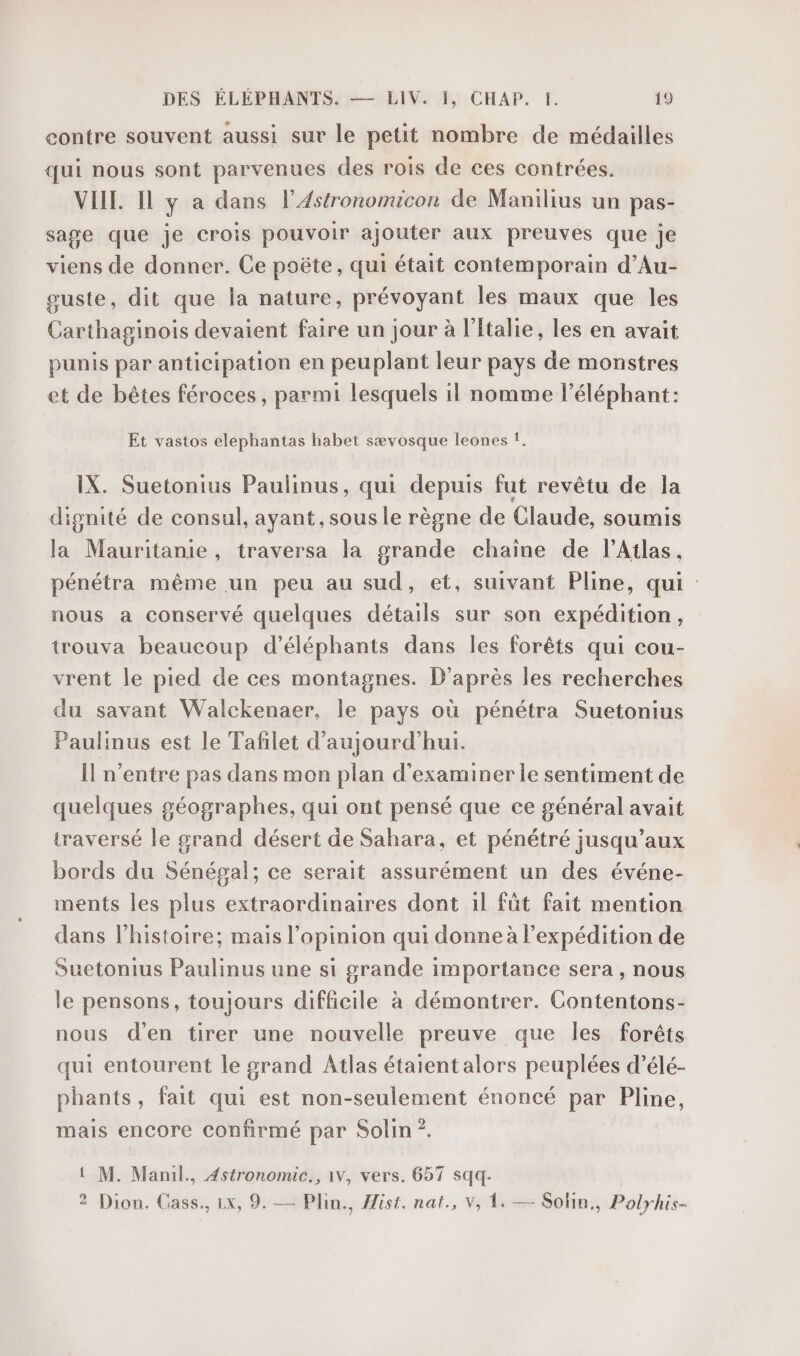 contre souvent aussi sur le petit nombre de médailles qui nous sont parvenues des rois de ces contrées. VIEIL Il y a dans l’4stronomucon de Manilius un pas- sage que je crois pouvoir ajouter aux preuves que je viens de donner. Ce poëte, qui était contemporain d’Au- ouste, dit que la nature, prévoyant les maux que les Carthaginois devaient faire un jour à l'talie, les en avait punis par anticipation en peuplant leur pays de monstres et de bêtes féroces , parmi lesquels il nomme l'éléphant: Et vastos elephantas habet sævosque leones f. IX. Suetonius Paulinus, qui depuis fut revêtu de la dignité de consul, ayant, sous le règne de Claude, soumis la Mauritanie, traversa la grande chaine de l'Atlas. pénétra même un peu au sud, et, suivant Pline, qui nous a conservé quelques détails sur son expédition, trouva beaucoup d’éléphants dans les forêts qui cou- vrent le pied de ces montagnes. D’après les recherches du savant Walckenaer, le pays où pénétra Suetonius Paulinus est le Tafilet d'aujourd'hui. Îl n'entre pas dans mon plan d'examiner le sentiment de quelques géographes, qui ont pensé que ce général avait traversé le grand désert de Sahara, et pénétré jusqu’aux bords du Sénégal; ce serait assurément un des événe- ments les plus extraordinaires dont 1l fût fait mention dans l’histoire; mais l’opinion qui donne à l'expédition de Suetonius Paulinus une si grande importance sera , nous le pensons, toujours difficile à démontrer. Contentons- nous d'en tirer une nouvelle preuve que les forêts qui entourent le grand Atlas étaient alors peuplées d’élé- phants, fait qui est non-seulement énoncé par Pline, mais encore confirmé par Solin ?. 1 M. Manil., Astronomic., 1v, vers. 657 sqq- 2 Dion. Cass., Lx, 9. — Plin., Hist. nat., V, 1. — Solin., Polyhis-