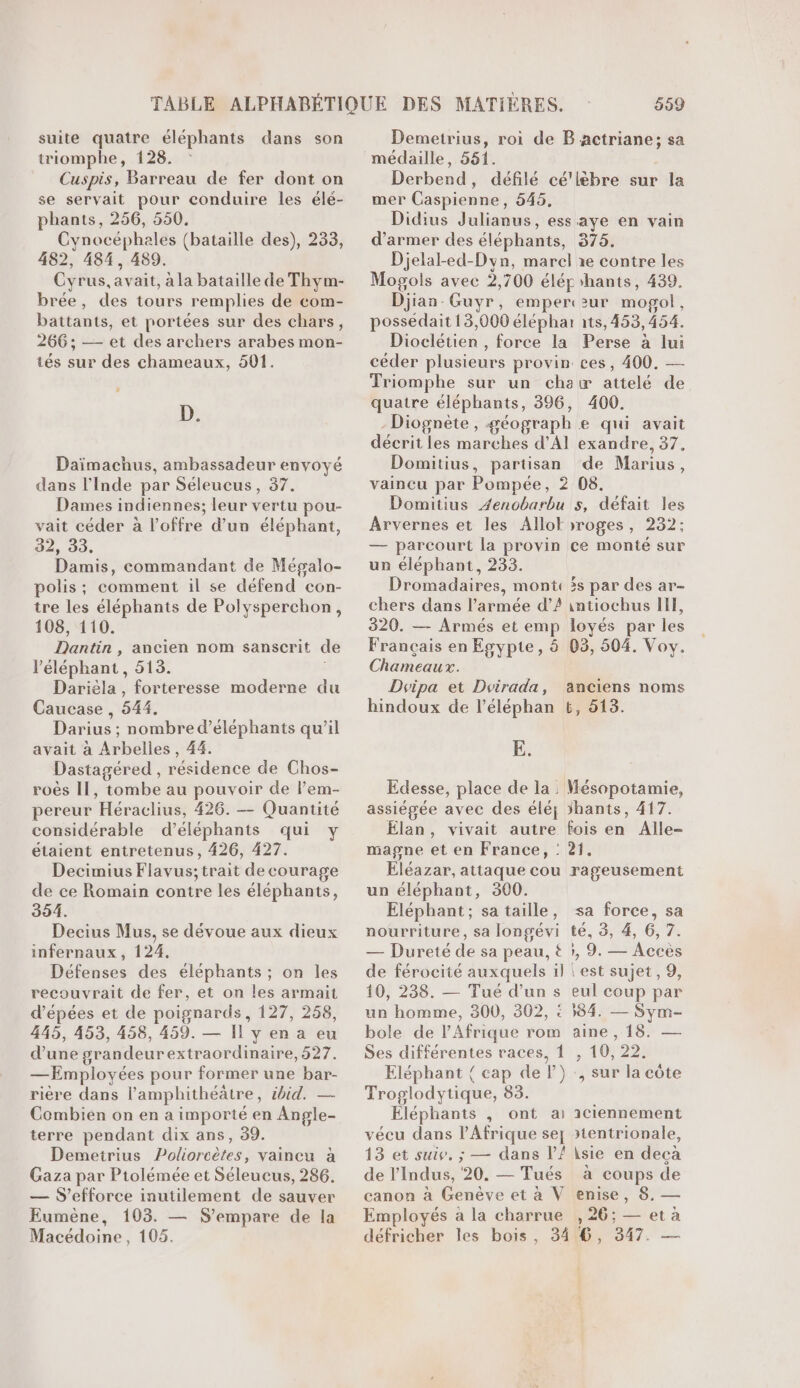 suite quatre éléphants dans son triomphe, 128. Cuspis, Barreau de fer dont on se servait pour conduire les élé- phants, 256, 550. Cynocéphales (bataille des), 233, 482, 484, 489. Cyrus, avait, à la bataille de Thym- brée, des tours remplies de com- battants, et portées sur des chars, 266; — et des archers arabes mon- tés sur des chameaux, 501. D. Daïmachus, ambassadeur envoyé dans l'Inde par Séleucus, 37. Dames indiennes; leur vertu pou- vait céder à l'offre d’un éléphant, 32, 33. Damis, commandant de Mégalo- polis ; comment il se défend con- tre les éléphants de Polysperchon, 108, 110. Dantin , ancien nom sanscrit de l'éléphant, 513. Darièla , forteresse moderne du Caucase , 544. Darius ; nombre d’éléphants qu’il avait à Arbelles, 44. Dastagéred , résidence de Chos- roës Il, tombe au pouvoir de lPem- pereur Héraclius, 426. — Quantité considérable d’éléphants qui étaient entretenus, 426, 427. Decimius Flavus; trait de courage de ce Romain contre les éléphants, 354. Decius Mus, se dévoue aux dieux infernaux, 124. Défenses des éléphants ; on les recouvrait de fer, et on les armait d’épées et de poignards, 127, 258, 445, 453, 458, 459. — Il y en a eu d’une grandeur extraordinaire, 527. —Employées pour former une bar- rière dans l’amphithéätre, ibid. — Combien on en a importé en Angle- terre pendant dix ans, 39. Demetrius Poliorcètes, vaincu à Gaza par Ptolémée et Séleucus, 286. — S’efforce inutilement de sauver Eumène, 103. — S’empare de la 999 Demetrius, roi de B actriane; sa médaille, 551. Derbend, défilé cé'lèbre sur la mer Caspienne, 545, Didius Julianus, ess aye en vain d’armer des éléphants, 375. Djelal-ed-Dyn, marel ae contre les Mogols avec 2,700 élér ‘hants, 439. Djian-Guyr, emperczur mogol, possédait 13,000 éléphar à1ts, 453,454. Dioclétien , force la Perse à lui céder plusieurs provin ces, 400. — Triomphe sur un chat attelé de quatre éléphants, 396, 400. -Diognète, géograph e qui avait décrit les marches d'Al exandre, 37, Domitius, partisan de Marius, vaincu par Pompée, 2 08. Domitius Zenobarbu s, défait les Arvernes et les Allokroges, 232; — parcourt la provin ce monté sur un éléphant, 233. Dromadaires, mont: is par des ar- chers dans l’armée d’2 intiochus II, 320. — Armés et emp loyés par les Français en Egypte, 8 03, 504. Voy. Chameaux. Dvipa et Doirada, anciens noms hindoux de l’éléphan 6, 513. E. Edesse, place de la : Mésopotamie, assiégée avec des éléj 5hants, 417. Elan, vivait autre fois en Alle- magne et en France, : 21. Eléazar, attaque cou rageusement un éléphant, 300. Eléphant; sa taille, sa force, sa nourriture, sa longévi té, 8, 4, 6, 7. — Dureté de sa peau, #&amp; }, 9. — Acces de férocité auxquels il | est sujet, 9, 10, 238. — Tué d’un s eul coup par un homme, 300, 302, : 384. — Sym- bole de l'Afrique rom aine , 18. — Ses différentes races, 1 , 10, 22. Eléphant { cap de l}):, sur la côte Troglodytique, 83. Éléphants , ont a 1ciennement vécu dans l'Afrique se otentrionale, 13 et suive. ; — dans V{ \sie en deca de l’Indus, 20, — Tués à coups de canon à Genève et à V enise, 8, — Employés à la charrue , 26; — et à