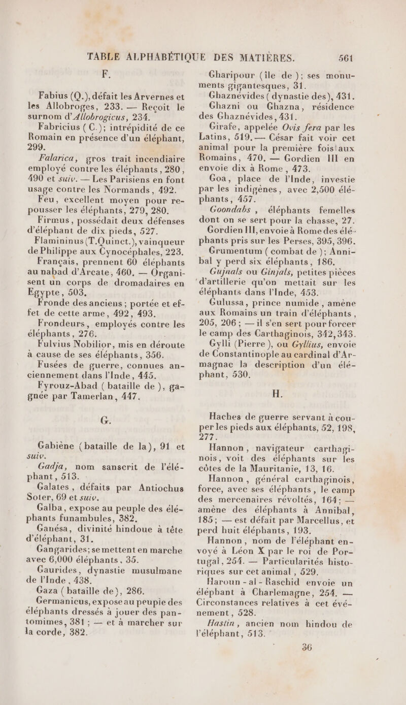 pr Fabius (Q.), défait les Arvernes et les Allobroges, 233. — Recoit le surnom d’A{lobrogicus, 234. Fabricius ( C.); intrépidité de ce Romain en présence d’un éléphant, 299. | Falarica, gros trait incendiaire employé contre les éléphants, 280, 490 et suiv. — Les Parisiens en font usage contre les Normands, 492. Feu, excellent moyen pour re- pousser les éléphants, 279, 280. Firmus , possédait deux défenses d’éléphant de dix pieds, 527. Flamininus (T.Quinct.), vainqueur de Philippe aux Cynocéphales, 223. Français, prennent 60 éléphants au nabad d’Arcate, 460, — Organi- sent un corps de dromadaires en Egypte, 503. Fronde des anciens ; portée et ef- fet de cette arme, 492, 498. Frondeurs, employés contre les éléphants, 276. Fulvius Nobilior, mis en déroute à cause de ses éléphants, 356. Fusées de guerre, connues an- ciennement dans l'Inde, 445. Fyrouz-Abad ( bataille de }, ga- gnée par Tamerlan, 447. G. Gabiène (bataille de la), 91 et suiv. Gadja, nom sanscrit de lélé- pbhant, 513. Galates, défaits par Antiochus Soter, 69 et suiv. Galba, expose au peuple des élé- phants funambules, 382. Ganésa, divinité hindoue à tête d’éléphant, 31. Gangarides; se mettent en marche avec 6,000 éléphants, 35. Gaurides, dynastie musulmane de l'Inde , 438. Gaza ( bataille de), 286. Germanicus, expose au peupie des éléphants dressés à jouer des pan- tomimes, 381 ; — et à marcher sur la corde, 382. 561 Gharipour (île de }; ses monu- ments gigantesques, 31. Ghaznévides ( dynastie des), 431. Ghazni ou Ghazna, résidence des Ghaznévides, 431. Girafe, appelée Ovis fera par les Latins, 519,-— César fait voir cet animal pour la première foistaux Romains, 470, — Gordien III en envoie dix a Rome, 473. Goa, place de l'Inde, investie par les indigènes, avec 2,500 élé- phants, 457. Goondabs , éléphants femelles dont on se sert pour la chasse, 27. GordienlIll, envoie à Rome des élé- phants pris sur les Perses, 395, 396. Gruüumentum ( combat de ); Anni- bal y perd six éléphants, 186. Gujnals ou Ginjals, petites pièces éléphants dans l'Inde, 453. Gulussa, prince numide , amène aux Romains un train d’éléphants, 205, 206 ; — il s’en sert pour forcer le camp des Carthaginois, 342,348. Gylli (Pierre ), ou Gyllius, envoie de Constantinople au cardinal d’Ar- magnac la description d’un élé- phant, 530. FT Haches de guerre servant à cou- per les pieds aux éléphants, 52, 198, 277. Hannon, navigateur carthagi- nois, voit des éléphants sur les côtes de la Mauritanie, 13, 16. Hannon, général carthaginois, force, avec ses éléphants, le camp des mercenaires révoltés, 164; — amène des éléphants à Annibal, 185; — est défait par Marcellus, et perd huit éléphants, 198, | Hannon, nom de l'éléphant en- voyé à Léon X par le roi de Por- tugai, 264. — Particularités histo- riques sur cet animal , 629. Haroun - al- Raschid envoie un éléphant à Charlemagne, 254, — Circonstances relatives à cet évé- nement , 928. Hastin, ancien nom hindou de l’éléphant, 518.