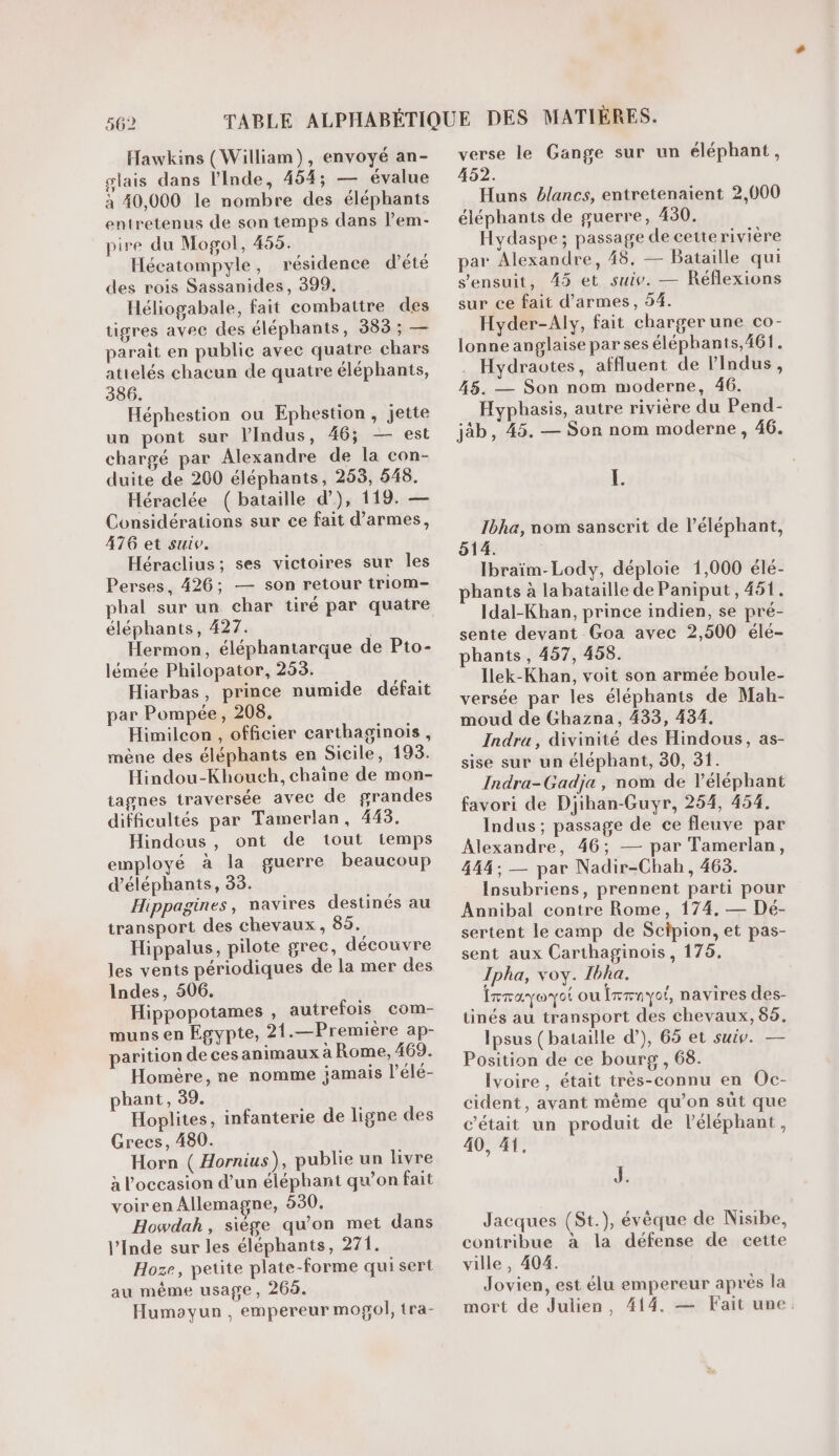 902 Hawkins (William), envoyé an- slais dans l'Inde, 454; — évalue à 40,000 le nombre des éléphants entretenus de son temps dans lem- pire du Mogol, 455. Hécatompyle, résidence d'été des rois Sassanides, 399, Héliogabale, fait combattre des tigres avec des éléphants, 383 ; — paraît en public avec quatre chars atielés chacun de quatre éléphants, 386. Héphestion ou Ephestion, jette un pont sur lIndus, 46; — est chargé par Alexandre de la con- duite de 200 éléphants, 263, 548. Héraclée ( bataille d), 119. — Considérations sur ce fait d'armes, 476 et suiv. Héraclius; ses victoires sur les Perses, 426; — son retour triom- pbal sur un char tiré par quatre éléphants, 427. Hermon, éléphantarque de Pto- lémée Philopator, 253. Hiarbas, prince numide défait par Pompée, 208. Himilcon , officier carthaginois, mène des éléphants en Sicile, 193. Hindou-Khouch, chaine de mon- tagnes traversée avec de grandes difficultés par Tamerlan, 445. Hindous, ont de tout temps employé à la guerre beaucoup d'éléphants, 33. Hippagines, navires destinés au transport des chevaux, 85. Hippalus, pilote grec, découvre les vents périodiques de la mer des Indes, 506. Hippopotames , autrefois com- muns en Egypte, 21.—Première ap- parition de ces animaux à Rome, 469. Homère, ne nomme jamais l’élé- phant, 39. Hoplites, infanterie de ligne des Grecs, 480. Horn ( Hornius), publie un livre à l'occasion d’un éléphant qu’on fait voiren Allemagne, 630. Howdah, siège qu'on met dans l’Inde sur les éléphants, 271. Hoze, petite plate-forme qui sert au même usage, 269. Humoayun , empereur mogol, tra- verse le Gange sur un éléphant, 452. Huns blancs, entretenaient 2,000 éléphants de guerre, 430. Hydaspe; passage de cetterivière par Alexandre, 48, — Bataille qui s'ensuit, 45 et suiv. — Réflexions sur ce fait d'armes, 54. Hyder-Aly, fait charger une co- lonne anglaise par ses éléphants,461. . Hydraotes, affluent de lIndus, 45. — Son nom moderne, 46. Hyphasis, autre rivière du Pend- jäb, 45. — Son nom moderne, 46. L. Ibha, nom sanscrit de l'éléphant, 514. Ibraïm-Lody, déploie 1,000 élé- hants à labataille de Paniput, 461. Idal-Khan, prince indien, se pré- sente devant Goa avec 2,500 élé- phants, 457, 458. Ilek-Khan, voit son armée boule- versée par les éléphants de Mah- moud de Ghazna, 433, 434. Indra, divinité des Hindous, as- sise sur un éléphant, 30, 31. Indra-Gadja, nom de léléphant favori de Djihan-Guyr, 254, 454. Indus ; passage de ce fleuve par Alexandre, 46; — par Tamerlan, 444; — par Nadir-Chab, 463. Insubriens, prennent parti pour Annibal contre Rome, 174, — Dé- sertent le camp de Scipion, et pas- sent aux Carthaginois , 175. Ipha, voy. Ibha. FTAY@ YO ou ÎTrnyoi, navires des- tinés au transport des chevaux, 66. Ipsus (bataille d’), 65 et suiv. — Position de ce bourg , 68. Ivoire , était très-connu en Oc- cident, avant même qu’on süt que c'était un produit de léléphant, 40, 41. J. Jacques (St.), évèque de Nisibe, contribue à la défense de cette ville, 404. Jovien, est élu empereur après la mort de Julien, 414. — Fait une
