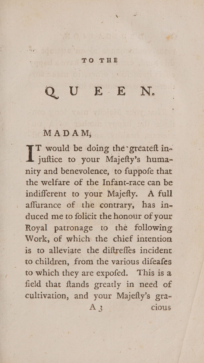 TO THE \ MADAM; T would be doing the gréateft in- juftice to your Majefty’s huma- nity and benevolence, to fuppofe that the welfare of the Infant-race can be indifferent to your Majefty. A full affurance of the contrary, has in- duced me to folicit the honour of your Royal patronage to thé following Work, of which: the chief intention is to alleviate the diftrefles incident to children, from the various difeafes to which they are expofed. This is a field that ftands greatly in need of cultivation, and your Majefty’s gra- A 3 cious ae