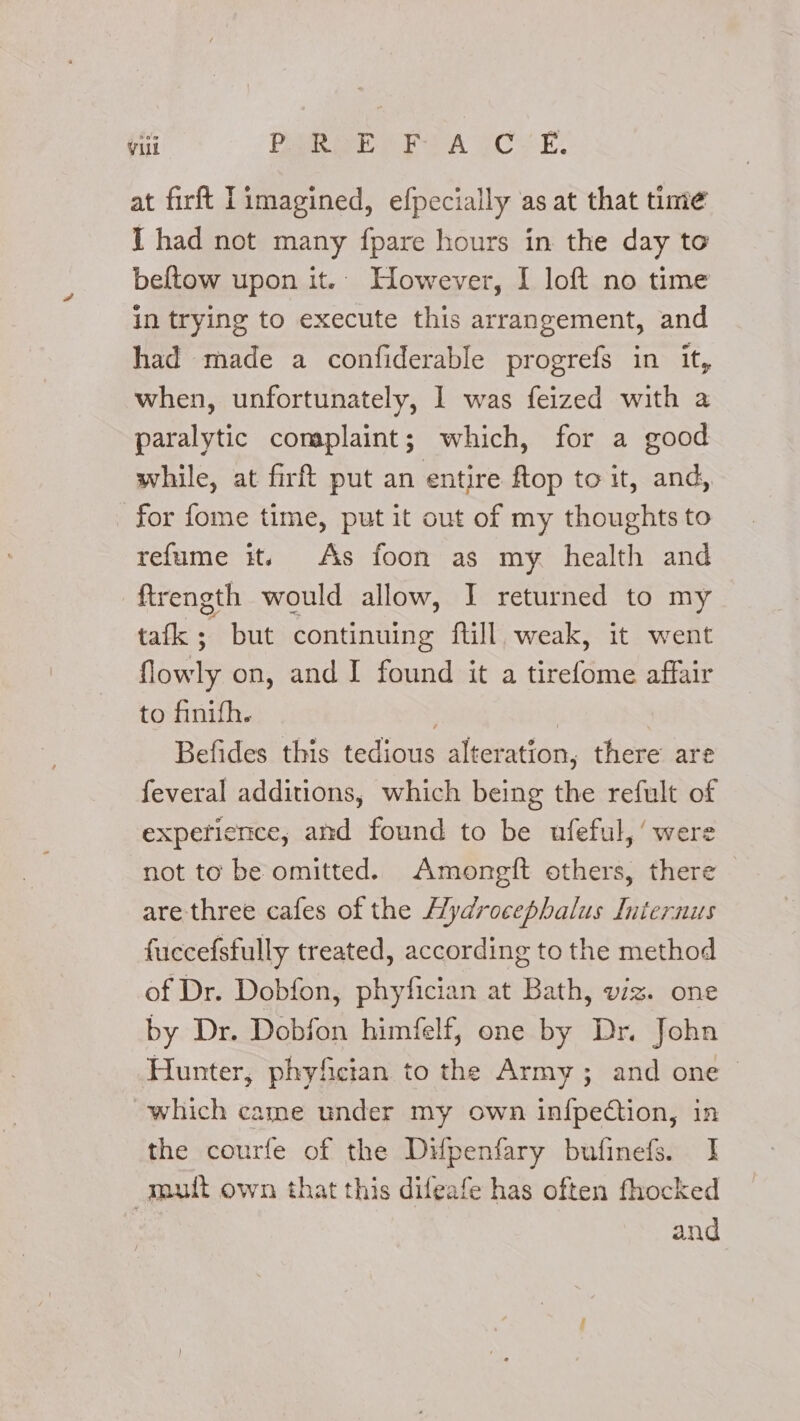Vill Pamir e lta CoE, at firft imagined, efpecially as at that time I had not many fpare hours in the day te beftow upon it.. However, I loft no time in trying to execute this arrangement, and had made a confiderable progrefs in it, when, unfortunately, 1 was feized with a paralytic complaint; which, for a good while, at firft put an entire ftop to it, and, for fome time, put it out of my thoughts to refume it. As foon as my health and ftrength would allow, I returned to my tafk ; but continuing fill weak, it went flowly on, and I found it a tirefome affair to finifh. i Befides this tedious alteration, there are feveral additions, which being the refult of experience, and found to be ufeful,’ were not to be omitted. Amongft others, there are three cafes of the Hydrocephalus Iniernus fuccefsfully treated, according to the method of Dr. Dobfon, phyfician at Bath, viz. one by Dr. Dobfon himfelf, one by Dr. John Hunter, phyfician to the Army; and one which came under my own infpection, in the courfe of the Difpenfary bufinefs. I mult own that this difeafe has often fhocked