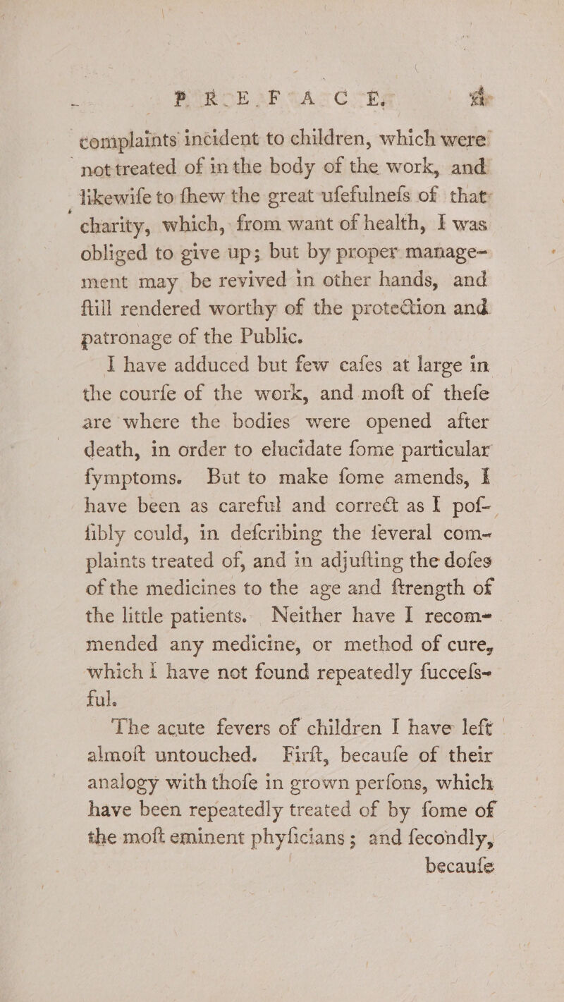 RAR OE AR TA ¢ E, he ‘complaints incident to children, which were ‘nottreated of inthe body of the work, and likewife to fhew the great ufefulnefs of that: charity, which, from want of health, I was obliged to give up; but by proper manage- ment may be revived in other hands, and fill rendered worthy of the proteQtion and patronage of the Public. I have adduced but few cafes at large in the courfe of the work, and .moft of thefe are where the bodies were opened after death, in order to elucidate fome particular fymptoms. But to make fome amends, I have been as careful and correét as I pof- libly could, in defcribing the feveral com~ plaints treated of, and in adjufting the dofes of the medicines to the age and ftrength of mended any medicine, or method of cure, which i have not found repeatedly fuccels- ful. almoit untouched. Firft, becaufe of their analogy with thofe in grown perfons, which have been repeatedly treated of by fome of the moit eminent phyficians; and fecondly, becaule