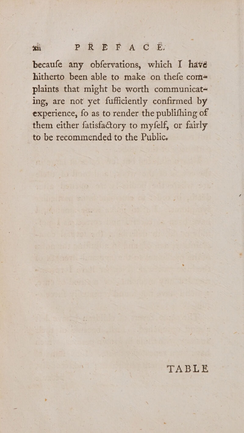 sii PROE OF ACC OE: becaufe any obfervations, which I havé hitherto been able to make on thefe com+ plaints that might be worth communicat~ ing, are not yet fufficiently confirmed by experience, fo as to render the publifhing of them either fatisfaCtory to myfelf, or fairly to be recommended to the Public. TABLE