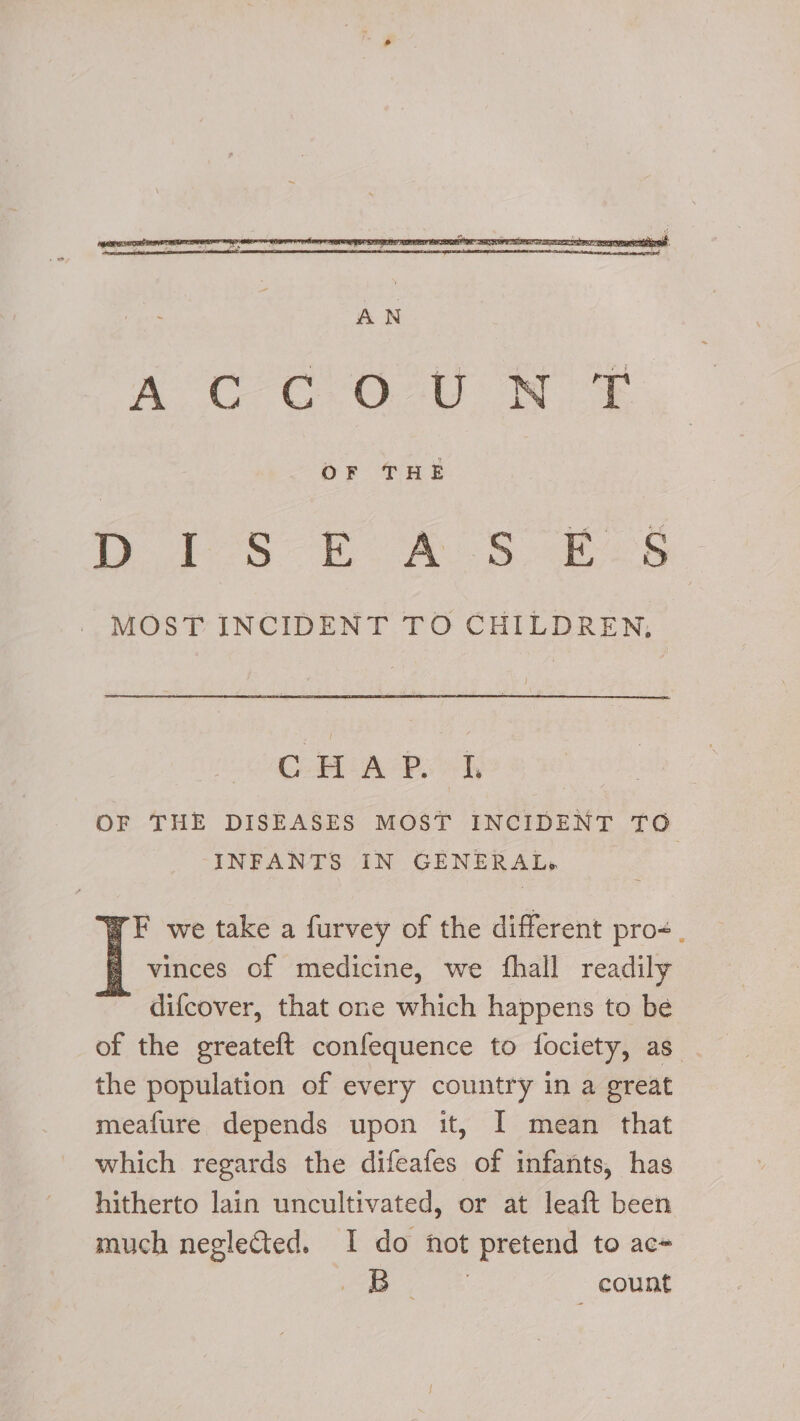 OF THE bobs fas eek MOST INCIDENT TO CHILDREN, CHAP sek OF THE DISEASES MOST INCIDENT TO INFANTS IN GENERAL» F we take a furvey of the different pro. vinces of medicine, we {hall readily difcover, that one which happens to be of the greateft confequence to fociety, as the population of every country in a great meafure depends upon it, I mean that which regards the difeafes of infants, has hitherto lain uncultivated, or at leaft been much neglected. I do not pretend to ac-