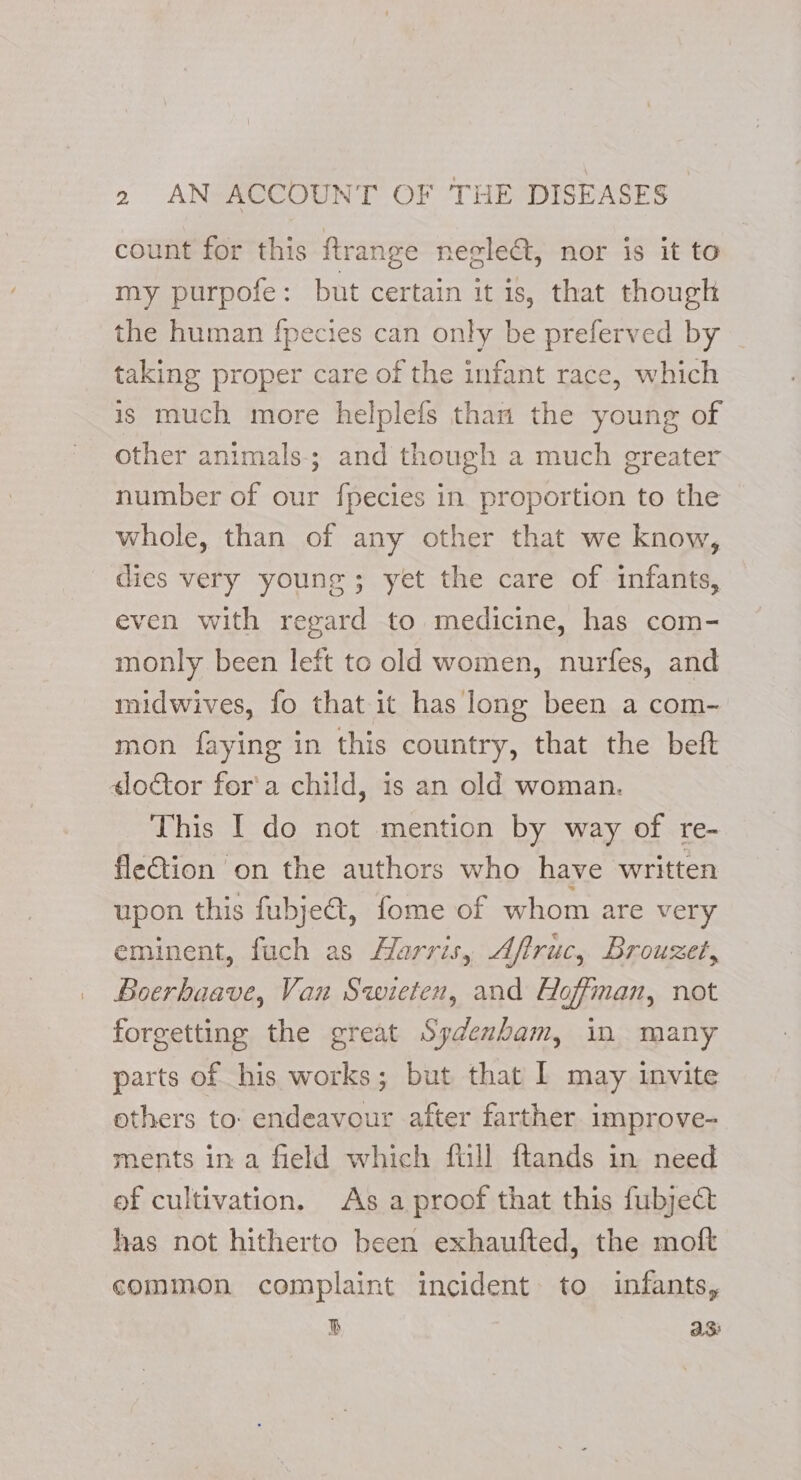 count for this ftrange negleG, nor is it to my purpofe: but certain it is, that though the human fpecies can only be preferved by taking proper care of the infant race, which is much more helplefs than the young of other animals; and though a much greater number of our fpecies in proportion to the whole, than of any other that we know, dies very young; yet the care of infants, even with regard to medicine, has com- monly been left to old women, nurfes, and midwives, fo that it has long been a com- mon faying in this country, that the beft «doctor for'a child, is an old woman. This I do not mention by way of re- fle€tion on the authors who have written upon this fubjet, fome of whom are very eminent, fuch as Harris, Aftruc, Brouzet, Boerhaave, Van Swieten, and Hoffman, not forgetting the great Sydenham, in many parts of his works; but that I may invite ethers to. endeavour after farther improve- ments in a field which fill ftands in need of cultivation. As a proof that this fubject has not hitherto been exhaufted, the moft common complaint incident to infants, B asi