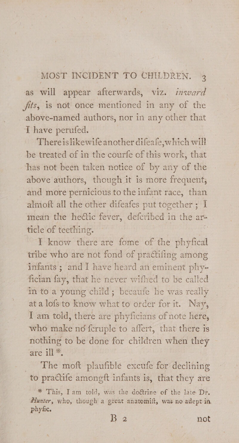 MOST INCIDENT TO CHILDREN. 4 as will appear afterwards, viz. inward fits, is not once mentioned in any of the above-named authors, nor in any other that T have perufed. There is likewife another difeafe,which will be treated of in the courfe of this work, that has not been taken notice of by any of the above authors, though it is more frequent, and more pernicious to the infant race, than almoft all the other difeafes put together; I mean the heétic fever, defcribed in the ar- ticle of teething. | : ‘TE know there are fome of the phyfical tribe who are not fond of practiling among infants ; and I have heard an eminent phy- fician fay: that he never withec to be called in to a young child; becaufe he was really at a lofs to know what to order for it. Nay, I am told, there are phyficians of note here, who make no {cruple to affert, that there is nothing to be done for children when they are ill *, The moft plaufible excufe for declining to practife amongft infants is, that they are * This, Iam told, was the do@trine of the late Dr. Hunter, who, though a great anatomift, was no adept in, phyfic, B 2 , not