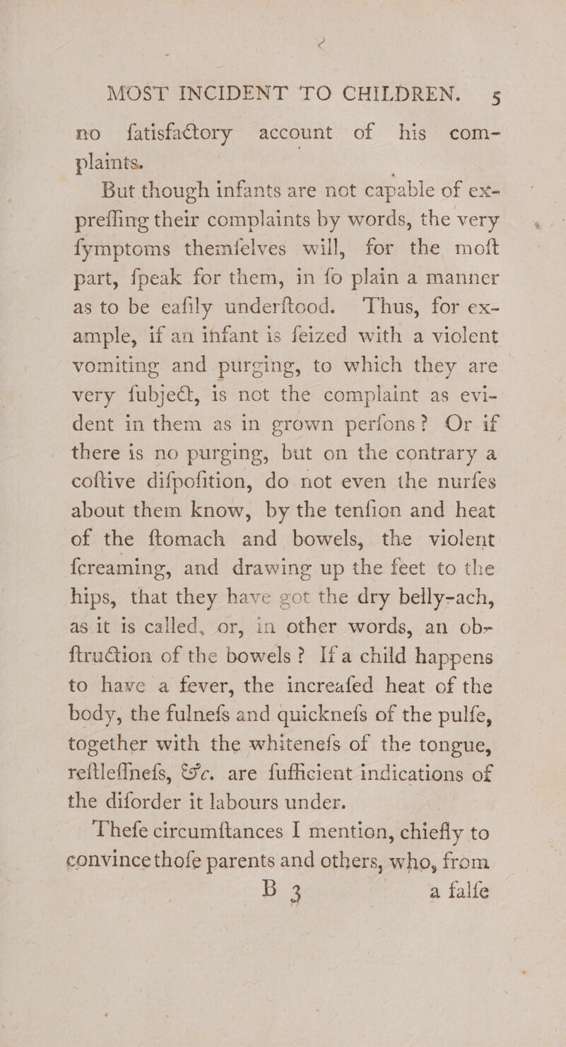 no fatisfacttory account of his com- plaints. : . But though infants are not capable of ex- prefling their complaints by words, the very fymptoms themfelves will, for the moft part, fpeak for them, in fo plain a manner as to be eafily underftood. Thus, for ex- ample, if an infant is feized with a violent vomiting and purging, to which they are very fubjeGt, is not the complaint as evi- dent in them as in grown perfons? Or if there is no purging, but on the contrary a coftive difpofition, do not even the nurfes about them know, by the tenfion and heat of the ftomach and bowels, the violent {creaming, and drawing up the feet to the hips, that they have got the dry belly-ach, as it is called, or, in other words, an ob- ftruGtion of the bowels? Ifa child happens to hawe a fever, the increafed heat of the body, the fulnefs and quicknefs of the pulfe, together with the whitenefs of the tongue, reftlefInefs, toc. are fufficient indications of the diforder it labours under. Thefe circumftances I mention, chiefly to convince thofe parents and others, who, from B 3 a falfe