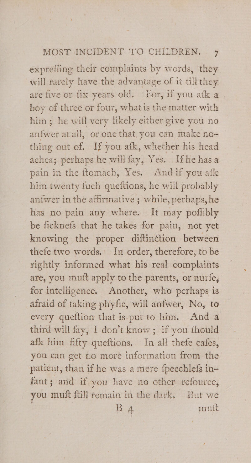 exprefling their complaints by words, they will rarely have the advantage of it till they are five or fix years old. ‘For, if you afk a , boy of three or four, whatis the matter with him ; he will very likely either give you no anfwer atail, or one that you can make no- thing out of. If you afk, whether his head aches; perhaps he willfay, Yes. Ifhe hasa pain in the ftomach, Yes. And if you afk him twenty fuch queiiions, he will probably anfwer in the afirmative ; while, perhaps, he has no pain any where. It may pofhibly be ficknefs that he takes for pain, not yet knowing the proper diftin@ion between thefe two words. In order, therefore, to be rightly informed what his real complaints are, you mutt apply to the parents, or nurie, for intelligence. Another, who perhaps is afraid of taking phyfic, will anfwer, No, te every queftion that is-put to him. And a third will fay, I don’t know ; if you fhould afk him fifty queftions. In all thefe cafes, you can get ro more information from the patient, than if he was a mere fpeechlefs in- fant; and if you have no other refource, you muft ftill remain in the dark. But we BA mutt