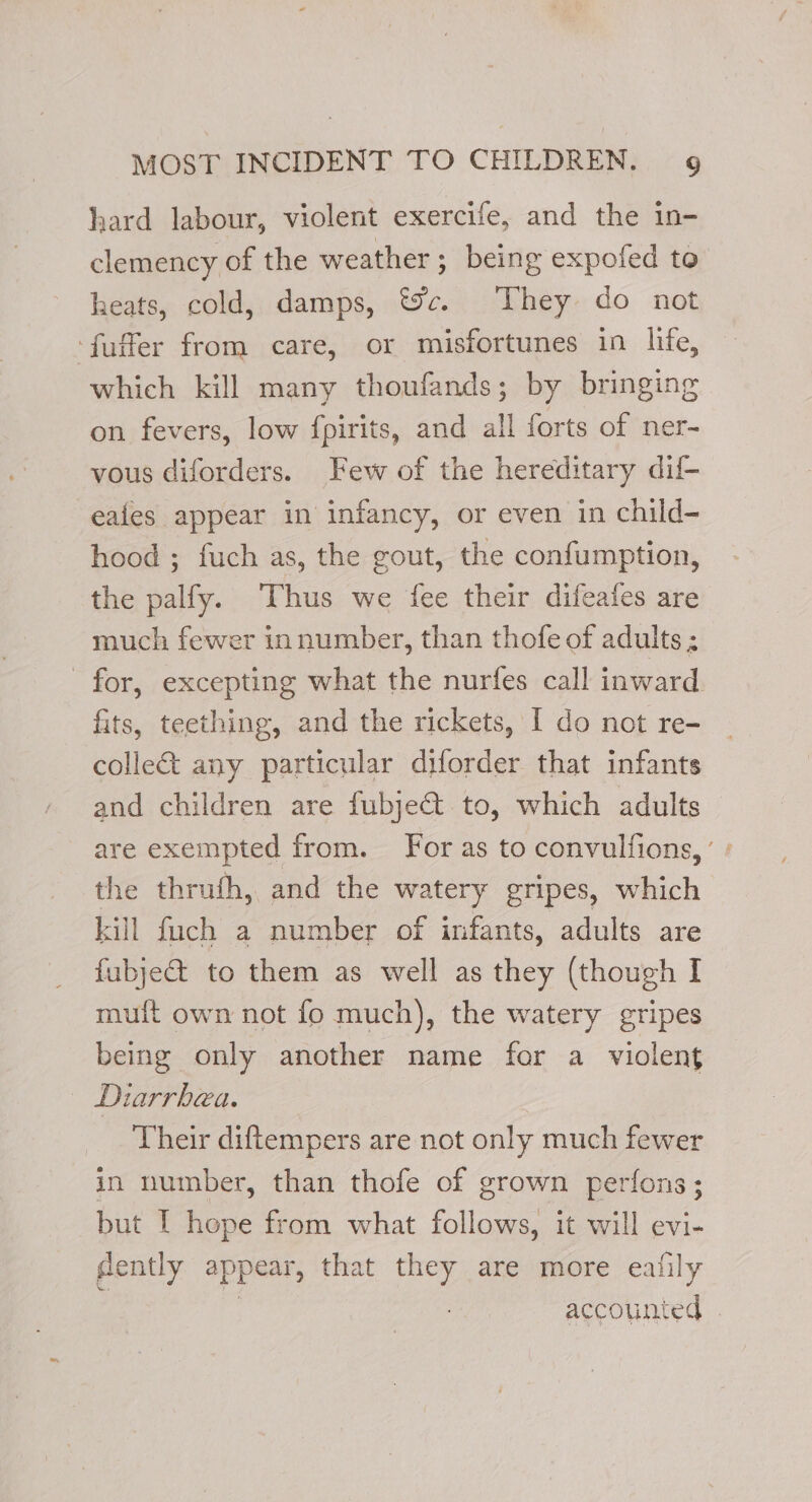 hard labour, violent exercife, and the in- clemency of the weather; being expofed to heats, cold, damps, &amp;c. They do not ‘fuffer from care, or misfortunes in life, which kill many thoufands; by bringing on fevers, low fpirits, and all forts of ner- vous diforders. Few of the hereditary dif- eafes appear in infancy, or even in child- hood ; fuch as, the gout, the confumption, the palfy. Thus we fee their difeafes are much fewer innumber, than thofe of adults ; for, excepting what the nurfes call inward. fits, teething, and the rickets, I do not re- colle&amp; any particular diforder that infants and children are fubje&amp;t to, which adults are exempted from. For as to convulfions, ’ the thrufh, and the watery gripes, which kill fuch a number of infants, adults are fubje@ to them as well as they (though I muft own not fo much), the watery gripes being only another name for a violent Diarrhea. Their diftempers are not only much fewer in number, than thofe of grown perfons; but [ hope from what follows, it will evi- gently appear, that they are more eafily : # accounted |