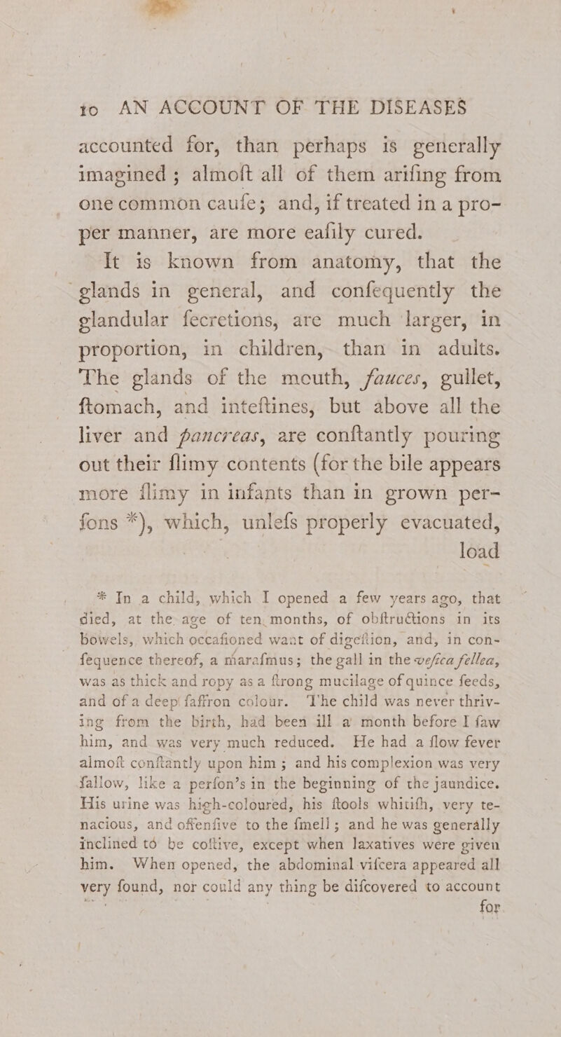 accounted for, than perhaps is generally imagined ; almoft all of them arifing from one common caule; and, if treated in a pro- per manner, are more ealily cured. It is known from anatomy, that the glands in general, and confequently the glandular fecretions, are much ‘larger, in proportion, in children, than in adults. The glands of the meuth, fauces, gullet, ftomach, and inteftines, but above all the liver and pancreas, are conftantly pouring out their flimy contents (for the bile appears more flimy in infants than in grown per- fons *), which, unlefs properly evacuated, load * In a child, which I opened a few years ago, that died, at the. age of ten.months, of obftru€tions in its bowels, which mceeenes want of digefiion, and, in con- fequence thereof, a niarafmus; the sani in the vefica fellea, was as thick and ropy asa ftrong mucilage of quince feeds, and of a deep faffron colour. ‘he child was never thriv- ing from the birth, had been ill a month before I faw him, and was very much reduced. He had a flow fever almof conftantly upon him ; and his complexion was very fallow, like a perfon’s in the beginning of the jaundice. His urine was high-coloured, his ftools whitith, very te- nacious, and offenfive to the fell ; ; and he was generally inclined to be coltive, except when laxatives were given him. When opened, the abdominal vilcera appeared all very found, nor could any thing be difcovered to account nahin } i for