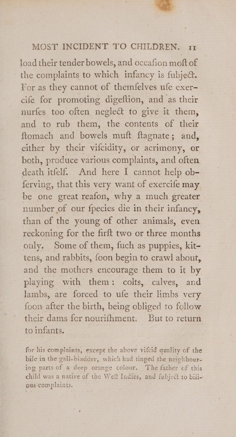 load their tender bowels, and occafion moft of the complaints to which infancy is fubje&amp;. For as they cannot of themfelves ule exer- cife for promoting digeftion, and as their nurfes too often negle&amp; to give it them, and to rub them, the contents of their ftomach and bowels muft flagnate; and, either by their vifcidity, or acrimony, or both, produce various complaints, and often death itfelf. And here I cannot help ob- ferving, that this very want of exercife may be one great reafon, why a much greater number of our fpecies die in their infancy, than of the young of other animals, even reckoning for the firft two or three months only. Some of them, fuch as puppies, kit- tens, and rabbits, foon begin to crawl about, and the mothers encourage them to it by playing with them: colts, calves, and lambs, are forced to ufe their limbs very foon after the birth, being obliged to follow their dams fcr nourifhment. But to return toinfants. — for his complaints, except the above vifcid quality of the bile in the gall-biadder, which had tinged the neighbour- ing parts of a deep orange colour. The father ‘of this child was a native of the Wet nae and fubjedt to bili- ous complaints.