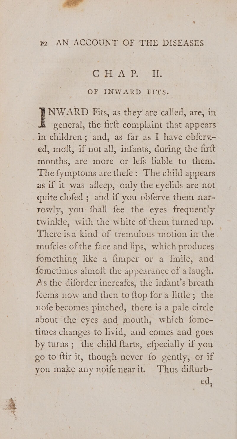 CHEAP IL OF INWARD FITS. INWARD Fits, as they are called, are, in general, the firft complaint that appears ed, moft, if not all, infants, during the firft months, are more or lefs liable to them. The fymptoms are thefe: The child appears as if it was afleep, only the eyelids are not quite clofed ; and if you obferve them nar- twinkle, with the white of them turned up. There isa kind of tremulous motion in the mufcles of the fece and lips, which produces fomething like a fimper or a fmile, and fometimes almoft the appearance of a laugh. As the diforder increafes, the infant’s breath feems now and then to ftop fora little; the nofe becomes pinched, there is a pale circle about the eyes and mouth, which fome- times changes to livid, and comes and goes by turns; the child ftarts, efpecially 1f you go to ftir it, though never fo gently, or if you make any noifenearit. ‘Thus difturb- ed,