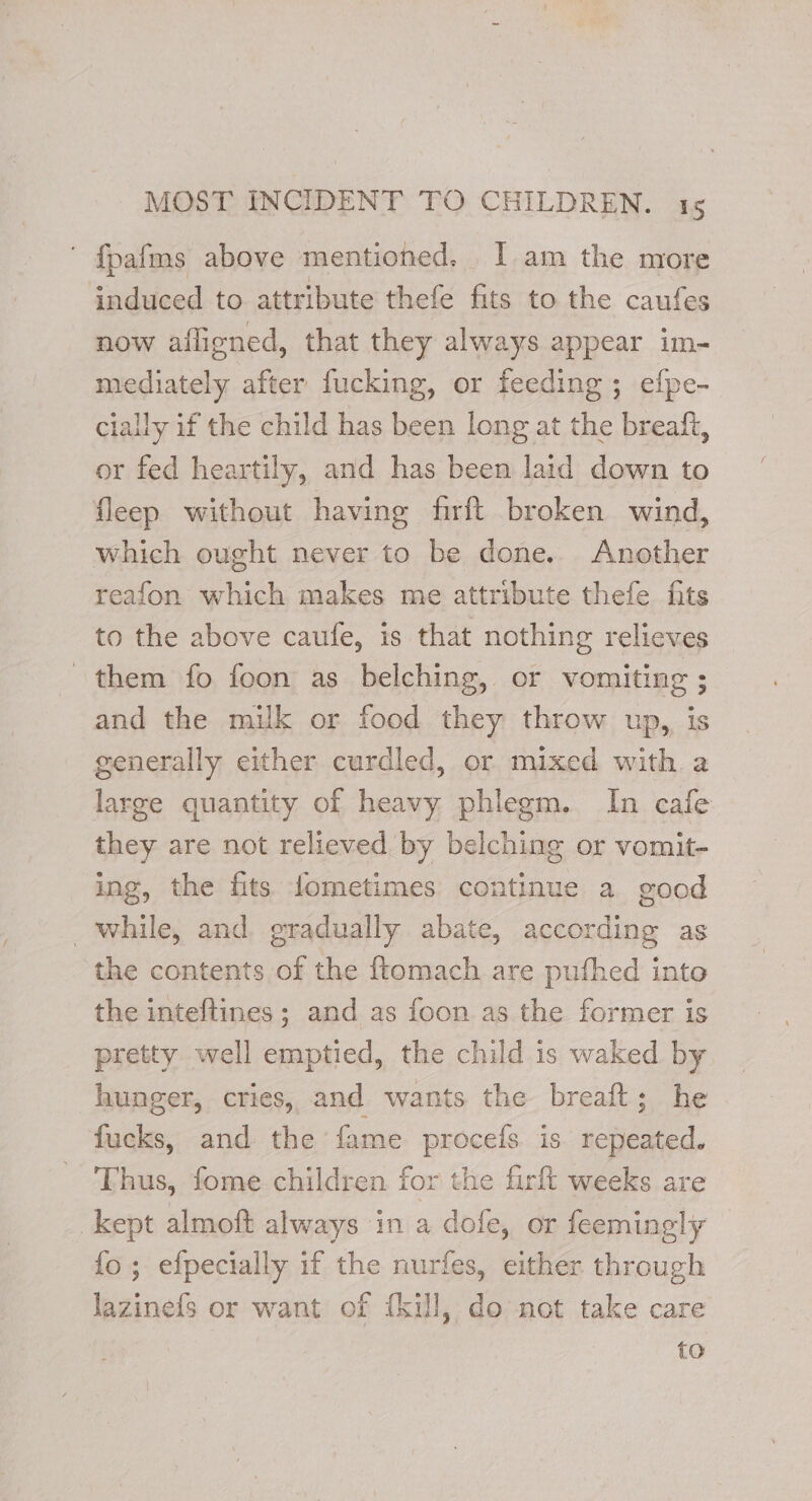 ' {pafms above mentioned, I am the more induced to attribute thefe fits to the caufes now afligned, that they always appear im- mediately after fucking, or feeding; efpe- cially if the child has been long at the breaft, or fed heartily, and has been laid down to fleep without having firft broken wind, which ought never to be done. Another reafon which makes me attribute thefe fits to the above caufe, is that nothing relieves them fo foon as belching, or vomiting ; and the milk or food they throw up, is generally either curdled, or mixed with a large quantity of heavy phlegm. In cafe they are not relieved by belching or vomit- ing, the fits fometimes continue a good while, and gradually abate, according as the contents of the ftomach are pufhed into the inteftines ; and as foon as the former is pretty well emptied, the child is waked by hunger, cries, and wants the breaft; he fucks, and the fame procefs is repeated. Thus, fome children for the firft weeks are kept almoft always in a dofe, or feemingly {fo ; efpecially if the nurfes, either through lazinefs or want of {kul, do not take care {oO